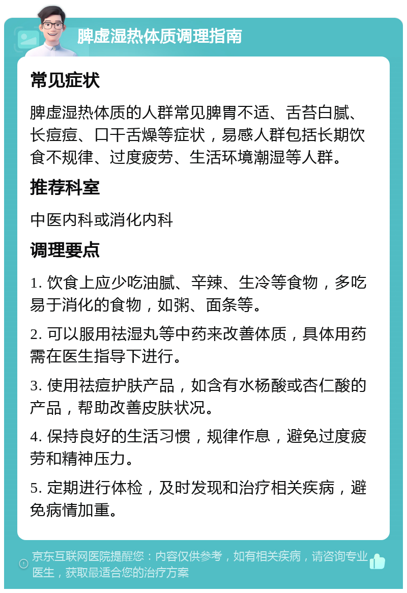 脾虚湿热体质调理指南 常见症状 脾虚湿热体质的人群常见脾胃不适、舌苔白腻、长痘痘、口干舌燥等症状，易感人群包括长期饮食不规律、过度疲劳、生活环境潮湿等人群。 推荐科室 中医内科或消化内科 调理要点 1. 饮食上应少吃油腻、辛辣、生冷等食物，多吃易于消化的食物，如粥、面条等。 2. 可以服用祛湿丸等中药来改善体质，具体用药需在医生指导下进行。 3. 使用祛痘护肤产品，如含有水杨酸或杏仁酸的产品，帮助改善皮肤状况。 4. 保持良好的生活习惯，规律作息，避免过度疲劳和精神压力。 5. 定期进行体检，及时发现和治疗相关疾病，避免病情加重。