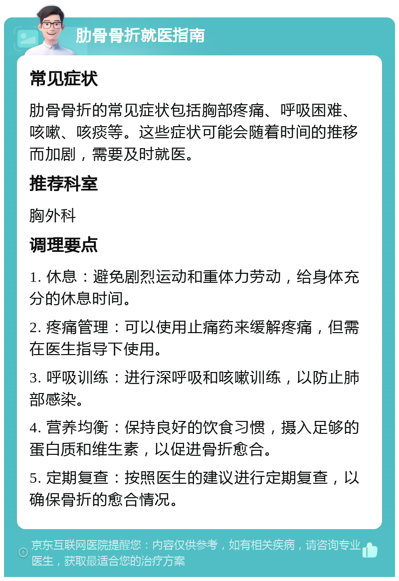 肋骨骨折就医指南 常见症状 肋骨骨折的常见症状包括胸部疼痛、呼吸困难、咳嗽、咳痰等。这些症状可能会随着时间的推移而加剧，需要及时就医。 推荐科室 胸外科 调理要点 1. 休息：避免剧烈运动和重体力劳动，给身体充分的休息时间。 2. 疼痛管理：可以使用止痛药来缓解疼痛，但需在医生指导下使用。 3. 呼吸训练：进行深呼吸和咳嗽训练，以防止肺部感染。 4. 营养均衡：保持良好的饮食习惯，摄入足够的蛋白质和维生素，以促进骨折愈合。 5. 定期复查：按照医生的建议进行定期复查，以确保骨折的愈合情况。