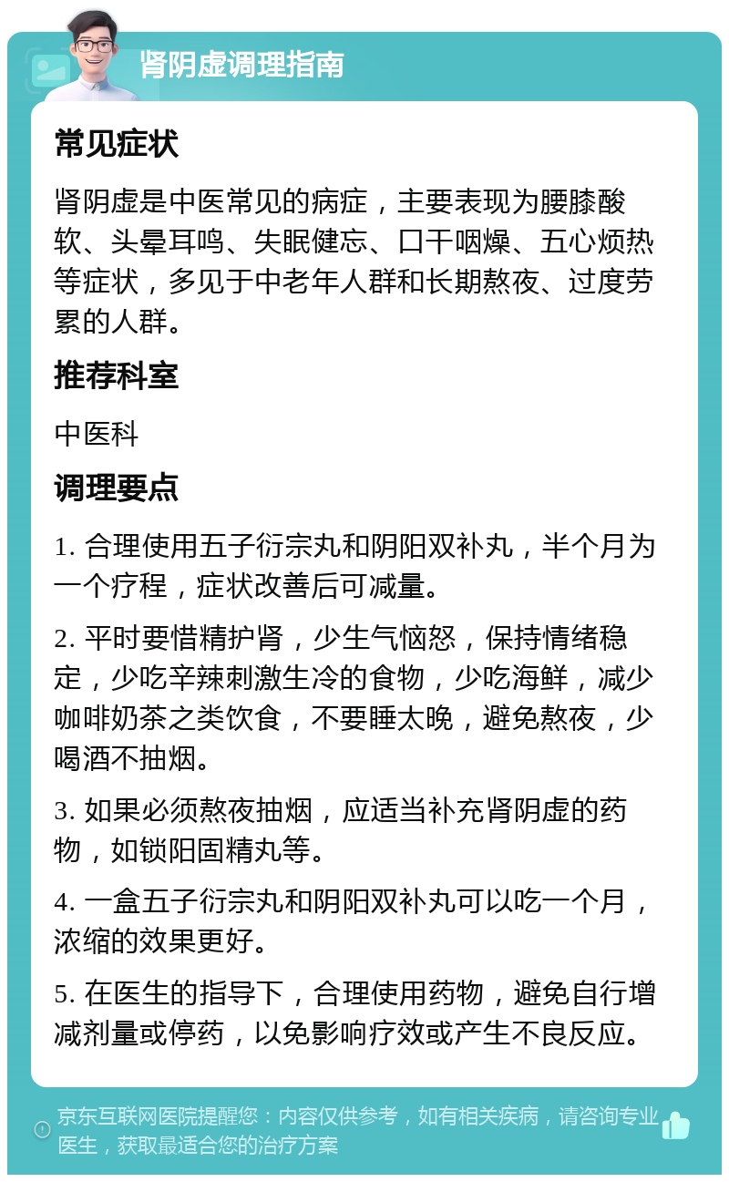 肾阴虚调理指南 常见症状 肾阴虚是中医常见的病症，主要表现为腰膝酸软、头晕耳鸣、失眠健忘、口干咽燥、五心烦热等症状，多见于中老年人群和长期熬夜、过度劳累的人群。 推荐科室 中医科 调理要点 1. 合理使用五子衍宗丸和阴阳双补丸，半个月为一个疗程，症状改善后可减量。 2. 平时要惜精护肾，少生气恼怒，保持情绪稳定，少吃辛辣刺激生冷的食物，少吃海鲜，减少咖啡奶茶之类饮食，不要睡太晚，避免熬夜，少喝酒不抽烟。 3. 如果必须熬夜抽烟，应适当补充肾阴虚的药物，如锁阳固精丸等。 4. 一盒五子衍宗丸和阴阳双补丸可以吃一个月，浓缩的效果更好。 5. 在医生的指导下，合理使用药物，避免自行增减剂量或停药，以免影响疗效或产生不良反应。