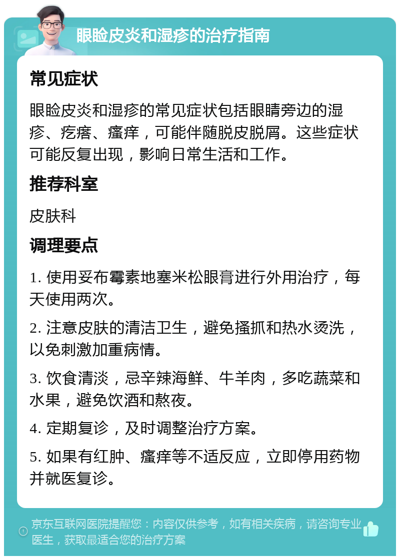 眼睑皮炎和湿疹的治疗指南 常见症状 眼睑皮炎和湿疹的常见症状包括眼睛旁边的湿疹、疙瘩、瘙痒，可能伴随脱皮脱屑。这些症状可能反复出现，影响日常生活和工作。 推荐科室 皮肤科 调理要点 1. 使用妥布霉素地塞米松眼膏进行外用治疗，每天使用两次。 2. 注意皮肤的清洁卫生，避免搔抓和热水烫洗，以免刺激加重病情。 3. 饮食清淡，忌辛辣海鲜、牛羊肉，多吃蔬菜和水果，避免饮酒和熬夜。 4. 定期复诊，及时调整治疗方案。 5. 如果有红肿、瘙痒等不适反应，立即停用药物并就医复诊。