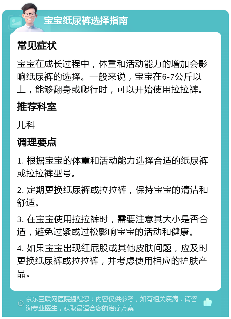 宝宝纸尿裤选择指南 常见症状 宝宝在成长过程中，体重和活动能力的增加会影响纸尿裤的选择。一般来说，宝宝在6-7公斤以上，能够翻身或爬行时，可以开始使用拉拉裤。 推荐科室 儿科 调理要点 1. 根据宝宝的体重和活动能力选择合适的纸尿裤或拉拉裤型号。 2. 定期更换纸尿裤或拉拉裤，保持宝宝的清洁和舒适。 3. 在宝宝使用拉拉裤时，需要注意其大小是否合适，避免过紧或过松影响宝宝的活动和健康。 4. 如果宝宝出现红屁股或其他皮肤问题，应及时更换纸尿裤或拉拉裤，并考虑使用相应的护肤产品。