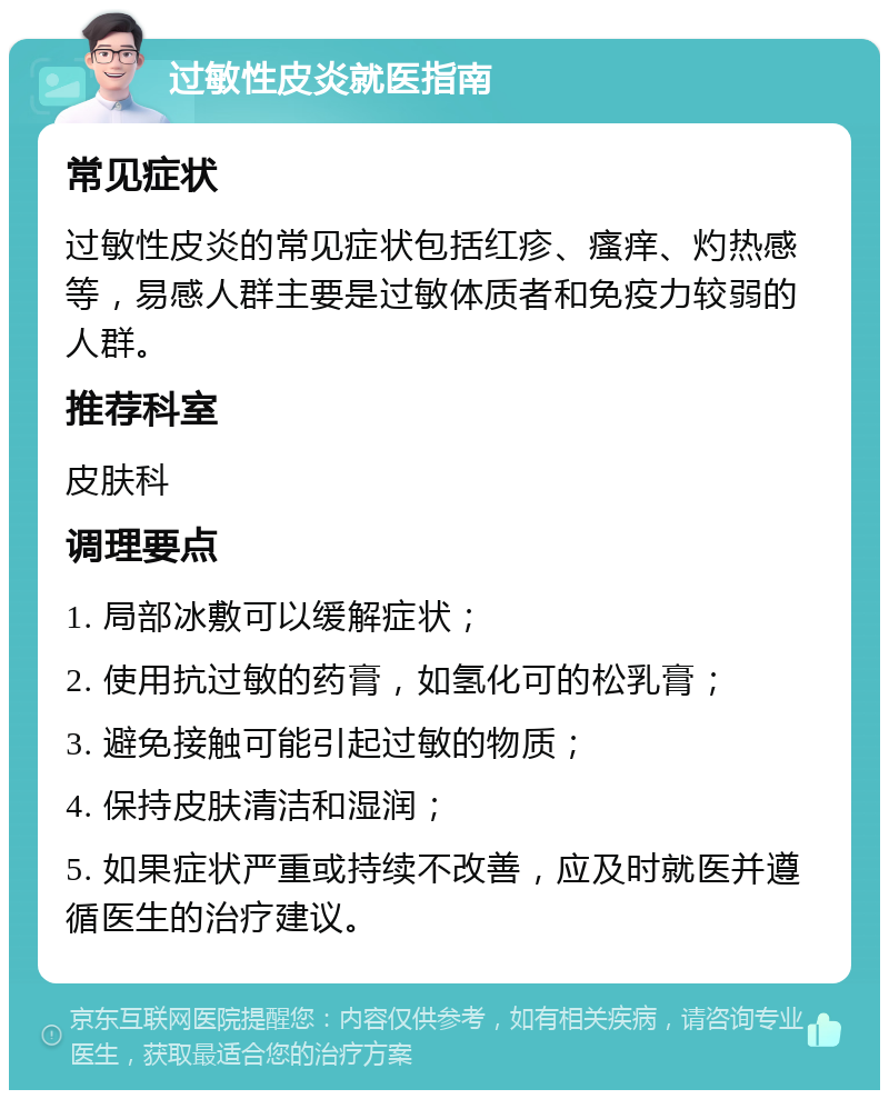 过敏性皮炎就医指南 常见症状 过敏性皮炎的常见症状包括红疹、瘙痒、灼热感等，易感人群主要是过敏体质者和免疫力较弱的人群。 推荐科室 皮肤科 调理要点 1. 局部冰敷可以缓解症状； 2. 使用抗过敏的药膏，如氢化可的松乳膏； 3. 避免接触可能引起过敏的物质； 4. 保持皮肤清洁和湿润； 5. 如果症状严重或持续不改善，应及时就医并遵循医生的治疗建议。