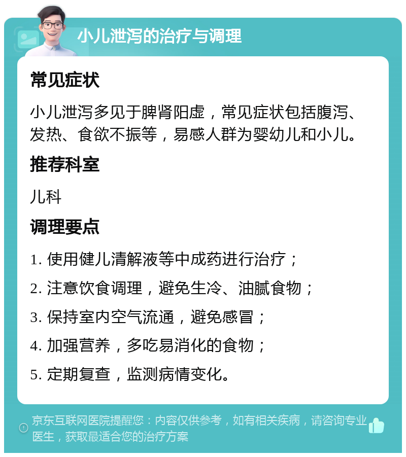 小儿泄泻的治疗与调理 常见症状 小儿泄泻多见于脾肾阳虚，常见症状包括腹泻、发热、食欲不振等，易感人群为婴幼儿和小儿。 推荐科室 儿科 调理要点 1. 使用健儿清解液等中成药进行治疗； 2. 注意饮食调理，避免生冷、油腻食物； 3. 保持室内空气流通，避免感冒； 4. 加强营养，多吃易消化的食物； 5. 定期复查，监测病情变化。