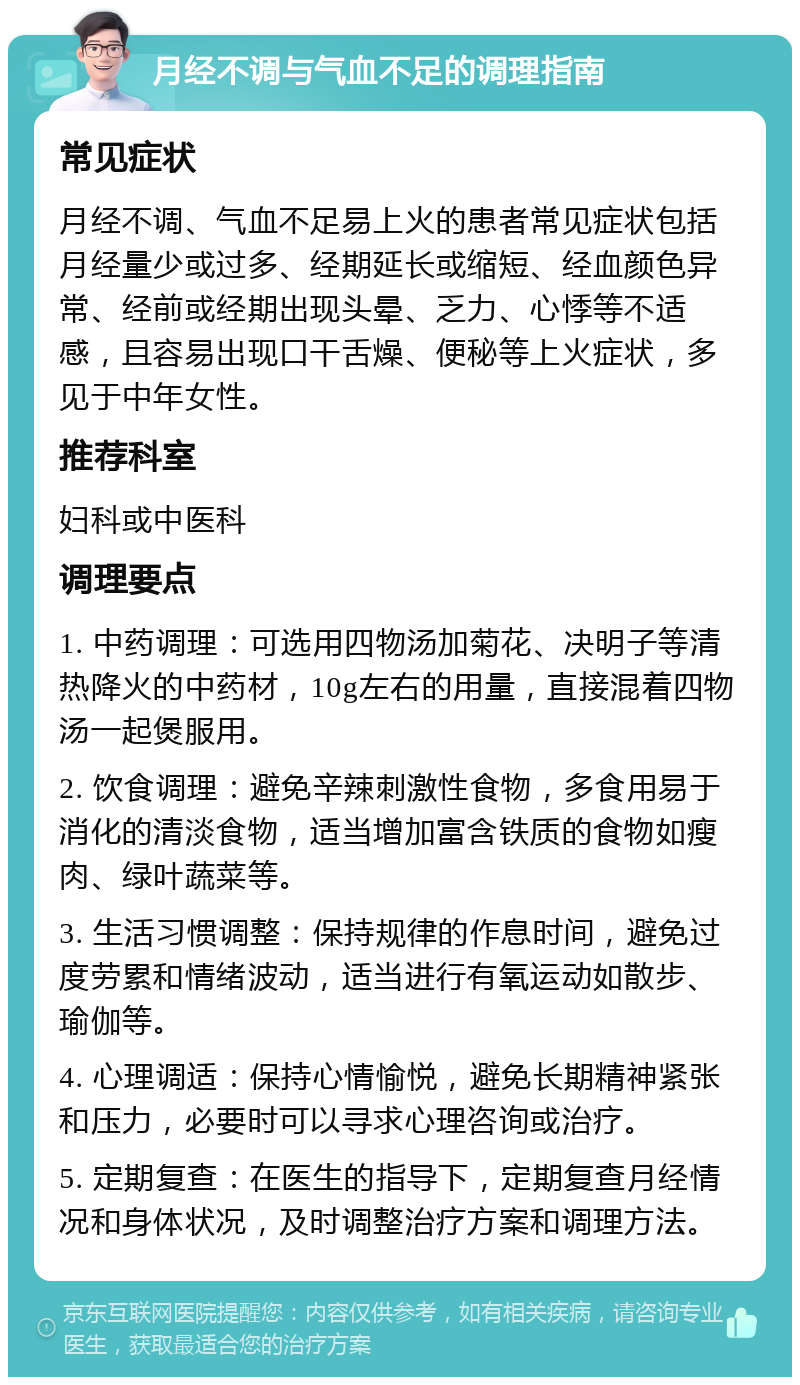 月经不调与气血不足的调理指南 常见症状 月经不调、气血不足易上火的患者常见症状包括月经量少或过多、经期延长或缩短、经血颜色异常、经前或经期出现头晕、乏力、心悸等不适感，且容易出现口干舌燥、便秘等上火症状，多见于中年女性。 推荐科室 妇科或中医科 调理要点 1. 中药调理：可选用四物汤加菊花、决明子等清热降火的中药材，10g左右的用量，直接混着四物汤一起煲服用。 2. 饮食调理：避免辛辣刺激性食物，多食用易于消化的清淡食物，适当增加富含铁质的食物如瘦肉、绿叶蔬菜等。 3. 生活习惯调整：保持规律的作息时间，避免过度劳累和情绪波动，适当进行有氧运动如散步、瑜伽等。 4. 心理调适：保持心情愉悦，避免长期精神紧张和压力，必要时可以寻求心理咨询或治疗。 5. 定期复查：在医生的指导下，定期复查月经情况和身体状况，及时调整治疗方案和调理方法。