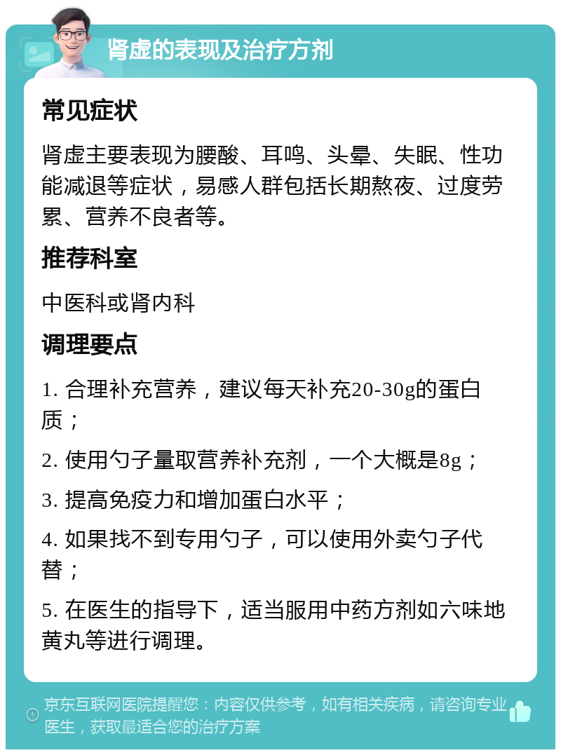 肾虚的表现及治疗方剂 常见症状 肾虚主要表现为腰酸、耳鸣、头晕、失眠、性功能减退等症状，易感人群包括长期熬夜、过度劳累、营养不良者等。 推荐科室 中医科或肾内科 调理要点 1. 合理补充营养，建议每天补充20-30g的蛋白质； 2. 使用勺子量取营养补充剂，一个大概是8g； 3. 提高免疫力和增加蛋白水平； 4. 如果找不到专用勺子，可以使用外卖勺子代替； 5. 在医生的指导下，适当服用中药方剂如六味地黄丸等进行调理。