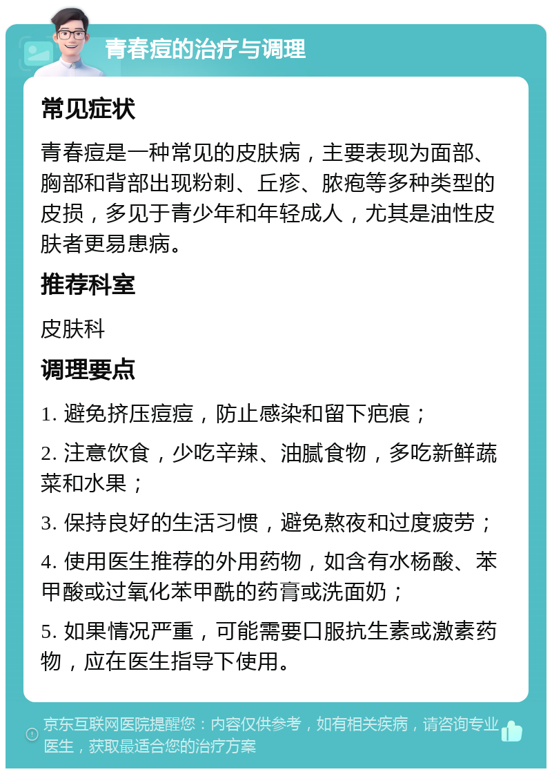 青春痘的治疗与调理 常见症状 青春痘是一种常见的皮肤病，主要表现为面部、胸部和背部出现粉刺、丘疹、脓疱等多种类型的皮损，多见于青少年和年轻成人，尤其是油性皮肤者更易患病。 推荐科室 皮肤科 调理要点 1. 避免挤压痘痘，防止感染和留下疤痕； 2. 注意饮食，少吃辛辣、油腻食物，多吃新鲜蔬菜和水果； 3. 保持良好的生活习惯，避免熬夜和过度疲劳； 4. 使用医生推荐的外用药物，如含有水杨酸、苯甲酸或过氧化苯甲酰的药膏或洗面奶； 5. 如果情况严重，可能需要口服抗生素或激素药物，应在医生指导下使用。