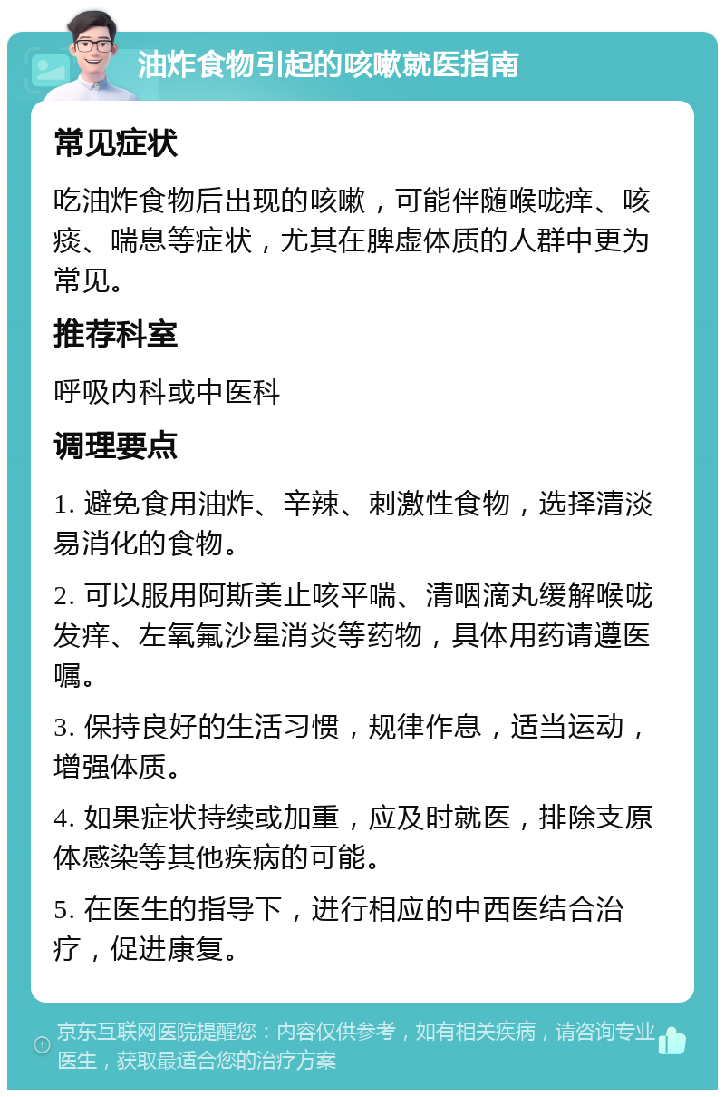 油炸食物引起的咳嗽就医指南 常见症状 吃油炸食物后出现的咳嗽，可能伴随喉咙痒、咳痰、喘息等症状，尤其在脾虚体质的人群中更为常见。 推荐科室 呼吸内科或中医科 调理要点 1. 避免食用油炸、辛辣、刺激性食物，选择清淡易消化的食物。 2. 可以服用阿斯美止咳平喘、清咽滴丸缓解喉咙发痒、左氧氟沙星消炎等药物，具体用药请遵医嘱。 3. 保持良好的生活习惯，规律作息，适当运动，增强体质。 4. 如果症状持续或加重，应及时就医，排除支原体感染等其他疾病的可能。 5. 在医生的指导下，进行相应的中西医结合治疗，促进康复。