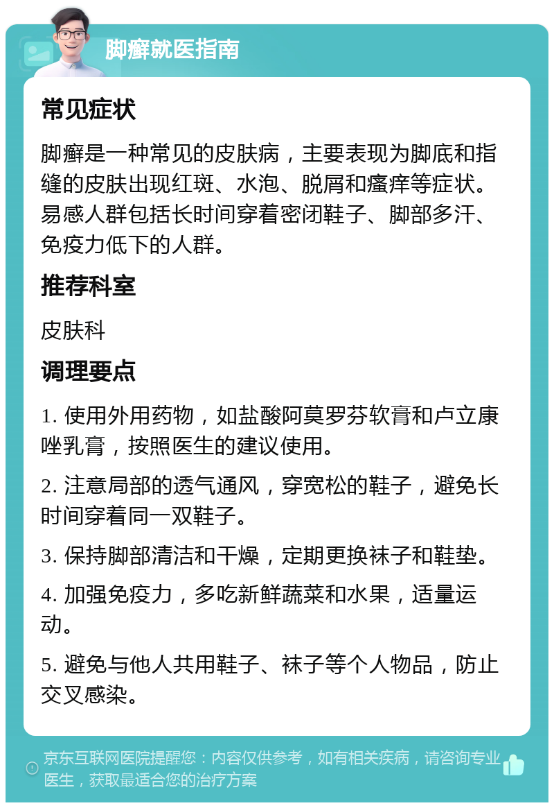 脚癣就医指南 常见症状 脚癣是一种常见的皮肤病，主要表现为脚底和指缝的皮肤出现红斑、水泡、脱屑和瘙痒等症状。易感人群包括长时间穿着密闭鞋子、脚部多汗、免疫力低下的人群。 推荐科室 皮肤科 调理要点 1. 使用外用药物，如盐酸阿莫罗芬软膏和卢立康唑乳膏，按照医生的建议使用。 2. 注意局部的透气通风，穿宽松的鞋子，避免长时间穿着同一双鞋子。 3. 保持脚部清洁和干燥，定期更换袜子和鞋垫。 4. 加强免疫力，多吃新鲜蔬菜和水果，适量运动。 5. 避免与他人共用鞋子、袜子等个人物品，防止交叉感染。