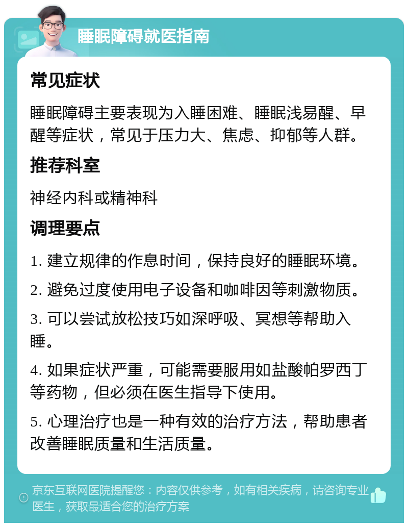 睡眠障碍就医指南 常见症状 睡眠障碍主要表现为入睡困难、睡眠浅易醒、早醒等症状，常见于压力大、焦虑、抑郁等人群。 推荐科室 神经内科或精神科 调理要点 1. 建立规律的作息时间，保持良好的睡眠环境。 2. 避免过度使用电子设备和咖啡因等刺激物质。 3. 可以尝试放松技巧如深呼吸、冥想等帮助入睡。 4. 如果症状严重，可能需要服用如盐酸帕罗西丁等药物，但必须在医生指导下使用。 5. 心理治疗也是一种有效的治疗方法，帮助患者改善睡眠质量和生活质量。