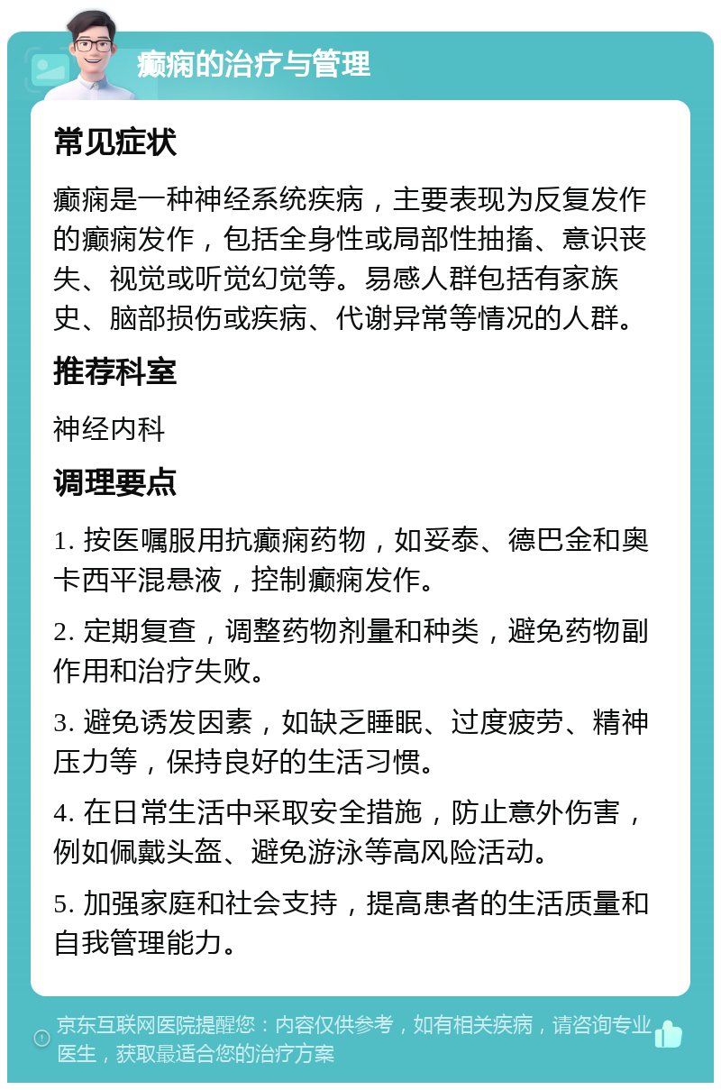 癫痫的治疗与管理 常见症状 癫痫是一种神经系统疾病，主要表现为反复发作的癫痫发作，包括全身性或局部性抽搐、意识丧失、视觉或听觉幻觉等。易感人群包括有家族史、脑部损伤或疾病、代谢异常等情况的人群。 推荐科室 神经内科 调理要点 1. 按医嘱服用抗癫痫药物，如妥泰、德巴金和奥卡西平混悬液，控制癫痫发作。 2. 定期复查，调整药物剂量和种类，避免药物副作用和治疗失败。 3. 避免诱发因素，如缺乏睡眠、过度疲劳、精神压力等，保持良好的生活习惯。 4. 在日常生活中采取安全措施，防止意外伤害，例如佩戴头盔、避免游泳等高风险活动。 5. 加强家庭和社会支持，提高患者的生活质量和自我管理能力。