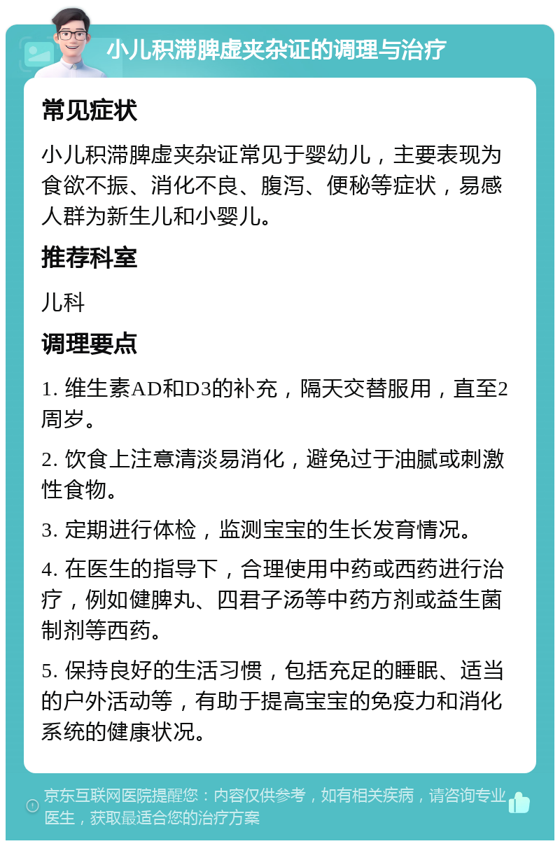 小儿积滞脾虚夹杂证的调理与治疗 常见症状 小儿积滞脾虚夹杂证常见于婴幼儿，主要表现为食欲不振、消化不良、腹泻、便秘等症状，易感人群为新生儿和小婴儿。 推荐科室 儿科 调理要点 1. 维生素AD和D3的补充，隔天交替服用，直至2周岁。 2. 饮食上注意清淡易消化，避免过于油腻或刺激性食物。 3. 定期进行体检，监测宝宝的生长发育情况。 4. 在医生的指导下，合理使用中药或西药进行治疗，例如健脾丸、四君子汤等中药方剂或益生菌制剂等西药。 5. 保持良好的生活习惯，包括充足的睡眠、适当的户外活动等，有助于提高宝宝的免疫力和消化系统的健康状况。