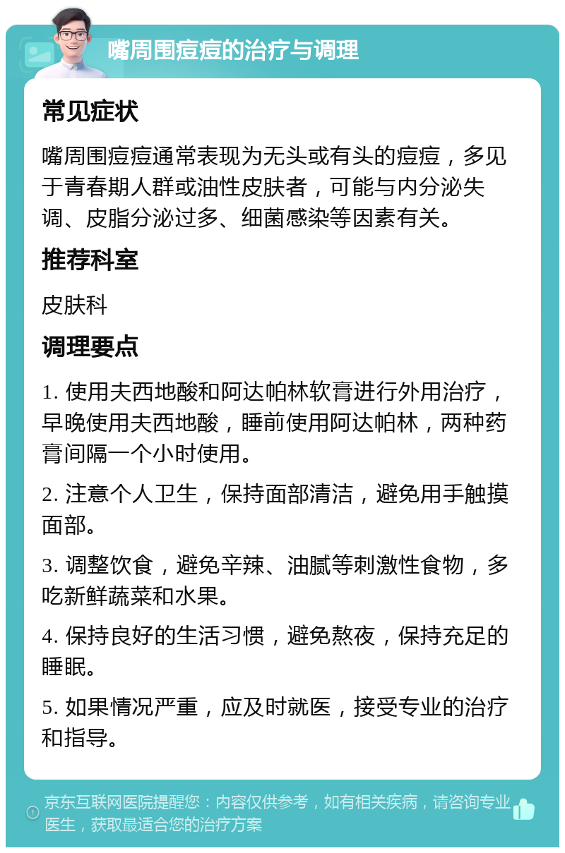 嘴周围痘痘的治疗与调理 常见症状 嘴周围痘痘通常表现为无头或有头的痘痘，多见于青春期人群或油性皮肤者，可能与内分泌失调、皮脂分泌过多、细菌感染等因素有关。 推荐科室 皮肤科 调理要点 1. 使用夫西地酸和阿达帕林软膏进行外用治疗，早晚使用夫西地酸，睡前使用阿达帕林，两种药膏间隔一个小时使用。 2. 注意个人卫生，保持面部清洁，避免用手触摸面部。 3. 调整饮食，避免辛辣、油腻等刺激性食物，多吃新鲜蔬菜和水果。 4. 保持良好的生活习惯，避免熬夜，保持充足的睡眠。 5. 如果情况严重，应及时就医，接受专业的治疗和指导。