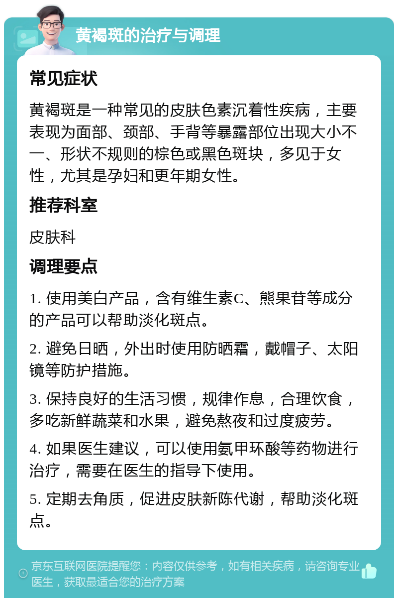 黄褐斑的治疗与调理 常见症状 黄褐斑是一种常见的皮肤色素沉着性疾病，主要表现为面部、颈部、手背等暴露部位出现大小不一、形状不规则的棕色或黑色斑块，多见于女性，尤其是孕妇和更年期女性。 推荐科室 皮肤科 调理要点 1. 使用美白产品，含有维生素C、熊果苷等成分的产品可以帮助淡化斑点。 2. 避免日晒，外出时使用防晒霜，戴帽子、太阳镜等防护措施。 3. 保持良好的生活习惯，规律作息，合理饮食，多吃新鲜蔬菜和水果，避免熬夜和过度疲劳。 4. 如果医生建议，可以使用氨甲环酸等药物进行治疗，需要在医生的指导下使用。 5. 定期去角质，促进皮肤新陈代谢，帮助淡化斑点。