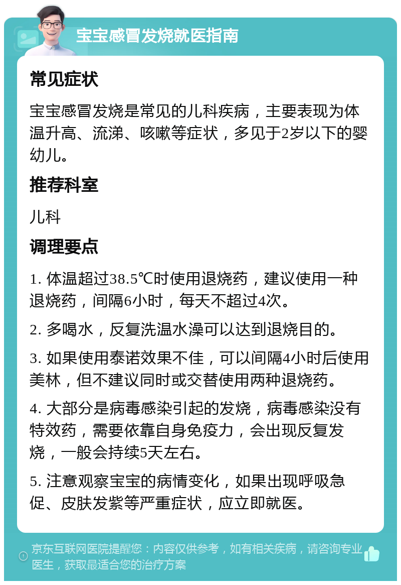 宝宝感冒发烧就医指南 常见症状 宝宝感冒发烧是常见的儿科疾病，主要表现为体温升高、流涕、咳嗽等症状，多见于2岁以下的婴幼儿。 推荐科室 儿科 调理要点 1. 体温超过38.5℃时使用退烧药，建议使用一种退烧药，间隔6小时，每天不超过4次。 2. 多喝水，反复洗温水澡可以达到退烧目的。 3. 如果使用泰诺效果不佳，可以间隔4小时后使用美林，但不建议同时或交替使用两种退烧药。 4. 大部分是病毒感染引起的发烧，病毒感染没有特效药，需要依靠自身免疫力，会出现反复发烧，一般会持续5天左右。 5. 注意观察宝宝的病情变化，如果出现呼吸急促、皮肤发紫等严重症状，应立即就医。