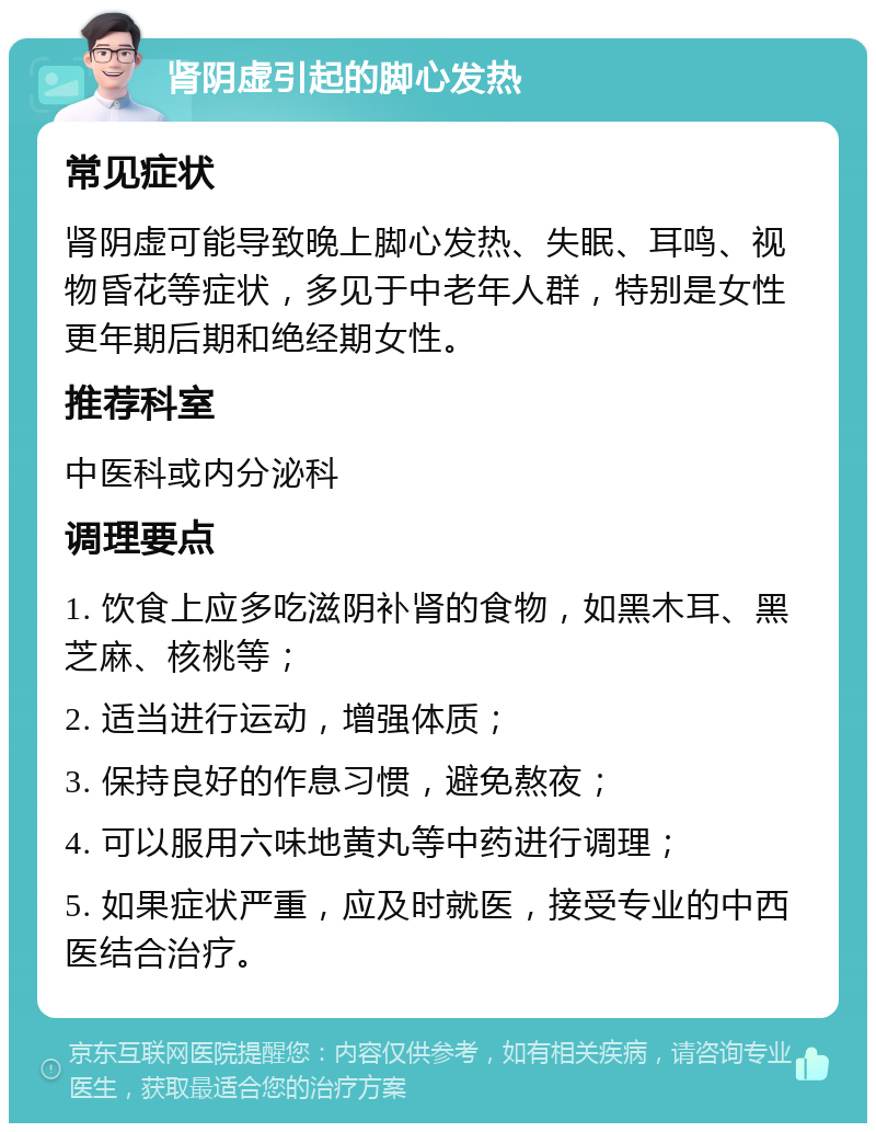 肾阴虚引起的脚心发热 常见症状 肾阴虚可能导致晚上脚心发热、失眠、耳鸣、视物昏花等症状，多见于中老年人群，特别是女性更年期后期和绝经期女性。 推荐科室 中医科或内分泌科 调理要点 1. 饮食上应多吃滋阴补肾的食物，如黑木耳、黑芝麻、核桃等； 2. 适当进行运动，增强体质； 3. 保持良好的作息习惯，避免熬夜； 4. 可以服用六味地黄丸等中药进行调理； 5. 如果症状严重，应及时就医，接受专业的中西医结合治疗。