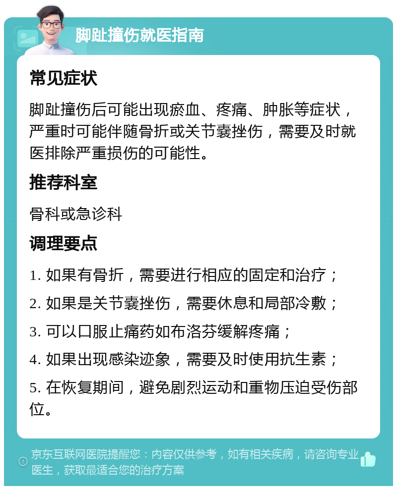 脚趾撞伤就医指南 常见症状 脚趾撞伤后可能出现瘀血、疼痛、肿胀等症状，严重时可能伴随骨折或关节嚢挫伤，需要及时就医排除严重损伤的可能性。 推荐科室 骨科或急诊科 调理要点 1. 如果有骨折，需要进行相应的固定和治疗； 2. 如果是关节嚢挫伤，需要休息和局部冷敷； 3. 可以口服止痛药如布洛芬缓解疼痛； 4. 如果出现感染迹象，需要及时使用抗生素； 5. 在恢复期间，避免剧烈运动和重物压迫受伤部位。