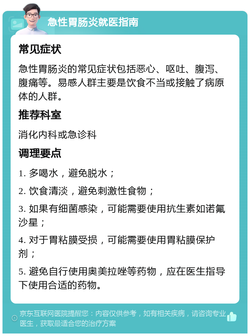 急性胃肠炎就医指南 常见症状 急性胃肠炎的常见症状包括恶心、呕吐、腹泻、腹痛等。易感人群主要是饮食不当或接触了病原体的人群。 推荐科室 消化内科或急诊科 调理要点 1. 多喝水，避免脱水； 2. 饮食清淡，避免刺激性食物； 3. 如果有细菌感染，可能需要使用抗生素如诺氟沙星； 4. 对于胃粘膜受损，可能需要使用胃粘膜保护剂； 5. 避免自行使用奥美拉唑等药物，应在医生指导下使用合适的药物。