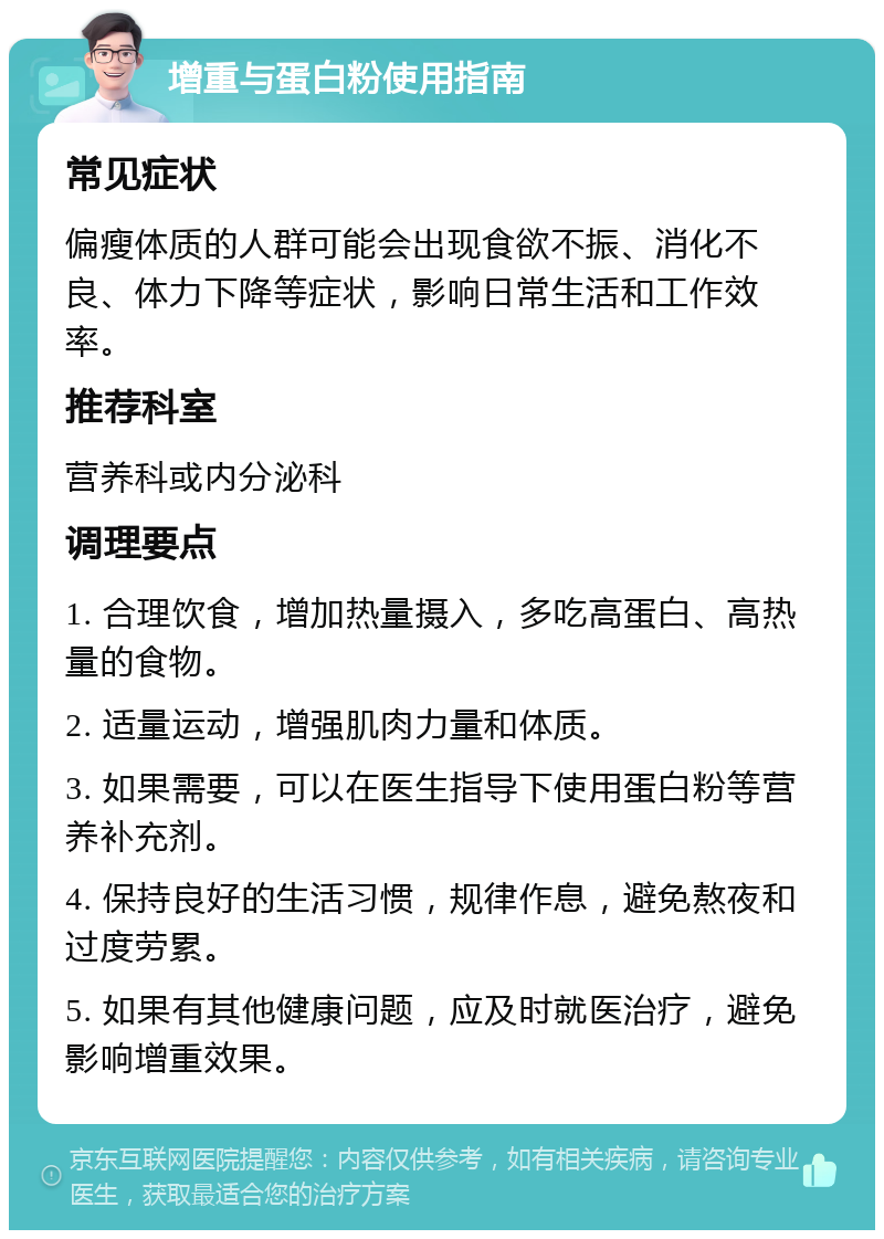 增重与蛋白粉使用指南 常见症状 偏瘦体质的人群可能会出现食欲不振、消化不良、体力下降等症状，影响日常生活和工作效率。 推荐科室 营养科或内分泌科 调理要点 1. 合理饮食，增加热量摄入，多吃高蛋白、高热量的食物。 2. 适量运动，增强肌肉力量和体质。 3. 如果需要，可以在医生指导下使用蛋白粉等营养补充剂。 4. 保持良好的生活习惯，规律作息，避免熬夜和过度劳累。 5. 如果有其他健康问题，应及时就医治疗，避免影响增重效果。