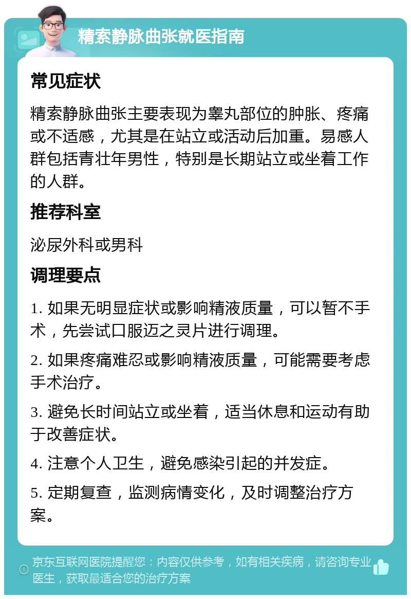 精索静脉曲张就医指南 常见症状 精索静脉曲张主要表现为睾丸部位的肿胀、疼痛或不适感，尤其是在站立或活动后加重。易感人群包括青壮年男性，特别是长期站立或坐着工作的人群。 推荐科室 泌尿外科或男科 调理要点 1. 如果无明显症状或影响精液质量，可以暂不手术，先尝试口服迈之灵片进行调理。 2. 如果疼痛难忍或影响精液质量，可能需要考虑手术治疗。 3. 避免长时间站立或坐着，适当休息和运动有助于改善症状。 4. 注意个人卫生，避免感染引起的并发症。 5. 定期复查，监测病情变化，及时调整治疗方案。