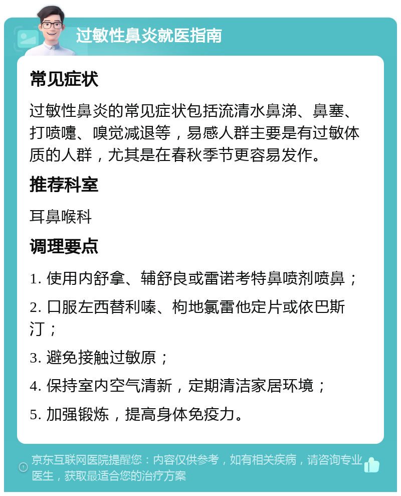 过敏性鼻炎就医指南 常见症状 过敏性鼻炎的常见症状包括流清水鼻涕、鼻塞、打喷嚏、嗅觉减退等，易感人群主要是有过敏体质的人群，尤其是在春秋季节更容易发作。 推荐科室 耳鼻喉科 调理要点 1. 使用内舒拿、辅舒良或雷诺考特鼻喷剂喷鼻； 2. 口服左西替利嗪、枸地氯雷他定片或依巴斯汀； 3. 避免接触过敏原； 4. 保持室内空气清新，定期清洁家居环境； 5. 加强锻炼，提高身体免疫力。