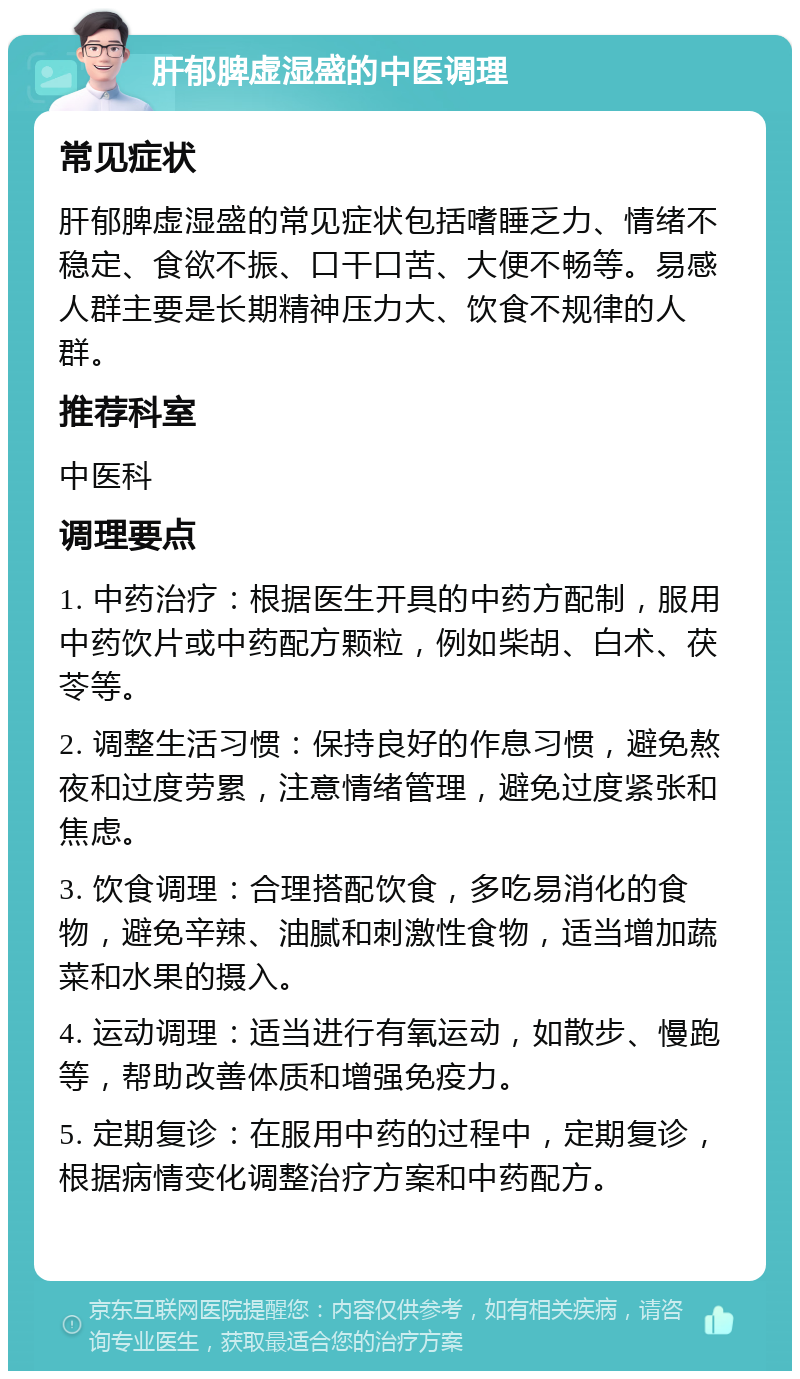 肝郁脾虚湿盛的中医调理 常见症状 肝郁脾虚湿盛的常见症状包括嗜睡乏力、情绪不稳定、食欲不振、口干口苦、大便不畅等。易感人群主要是长期精神压力大、饮食不规律的人群。 推荐科室 中医科 调理要点 1. 中药治疗：根据医生开具的中药方配制，服用中药饮片或中药配方颗粒，例如柴胡、白术、茯苓等。 2. 调整生活习惯：保持良好的作息习惯，避免熬夜和过度劳累，注意情绪管理，避免过度紧张和焦虑。 3. 饮食调理：合理搭配饮食，多吃易消化的食物，避免辛辣、油腻和刺激性食物，适当增加蔬菜和水果的摄入。 4. 运动调理：适当进行有氧运动，如散步、慢跑等，帮助改善体质和增强免疫力。 5. 定期复诊：在服用中药的过程中，定期复诊，根据病情变化调整治疗方案和中药配方。