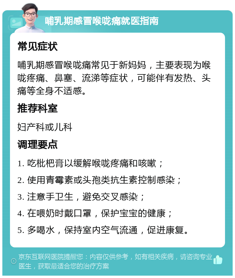 哺乳期感冒喉咙痛就医指南 常见症状 哺乳期感冒喉咙痛常见于新妈妈，主要表现为喉咙疼痛、鼻塞、流涕等症状，可能伴有发热、头痛等全身不适感。 推荐科室 妇产科或儿科 调理要点 1. 吃枇杷膏以缓解喉咙疼痛和咳嗽； 2. 使用青霉素或头孢类抗生素控制感染； 3. 注意手卫生，避免交叉感染； 4. 在喂奶时戴口罩，保护宝宝的健康； 5. 多喝水，保持室内空气流通，促进康复。