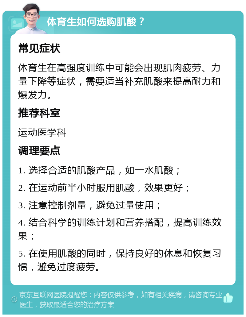 体育生如何选购肌酸？ 常见症状 体育生在高强度训练中可能会出现肌肉疲劳、力量下降等症状，需要适当补充肌酸来提高耐力和爆发力。 推荐科室 运动医学科 调理要点 1. 选择合适的肌酸产品，如一水肌酸； 2. 在运动前半小时服用肌酸，效果更好； 3. 注意控制剂量，避免过量使用； 4. 结合科学的训练计划和营养搭配，提高训练效果； 5. 在使用肌酸的同时，保持良好的休息和恢复习惯，避免过度疲劳。