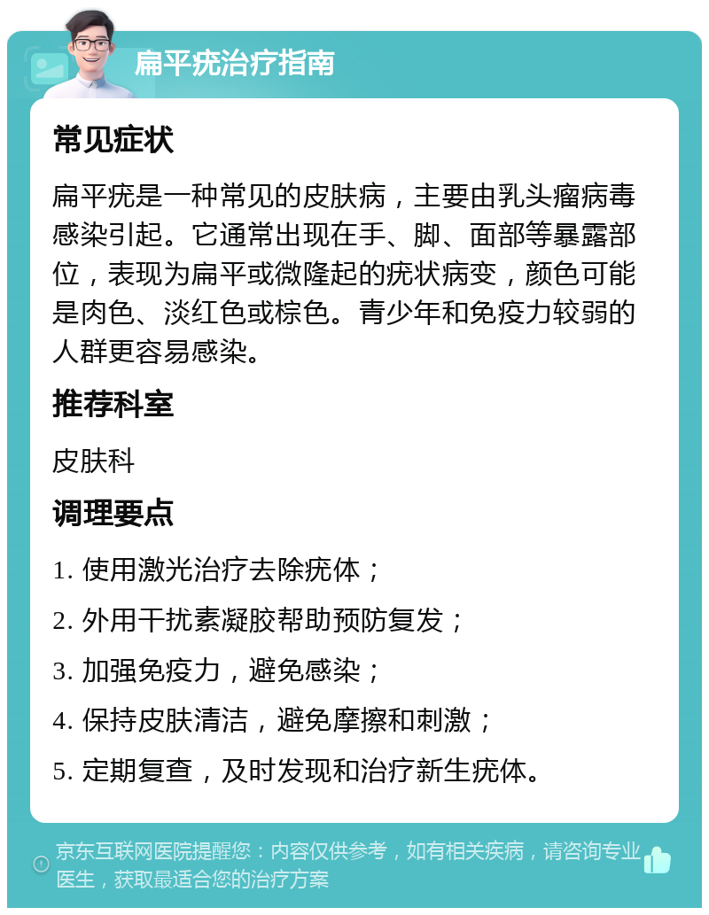 扁平疣治疗指南 常见症状 扁平疣是一种常见的皮肤病，主要由乳头瘤病毒感染引起。它通常出现在手、脚、面部等暴露部位，表现为扁平或微隆起的疣状病变，颜色可能是肉色、淡红色或棕色。青少年和免疫力较弱的人群更容易感染。 推荐科室 皮肤科 调理要点 1. 使用激光治疗去除疣体； 2. 外用干扰素凝胶帮助预防复发； 3. 加强免疫力，避免感染； 4. 保持皮肤清洁，避免摩擦和刺激； 5. 定期复查，及时发现和治疗新生疣体。