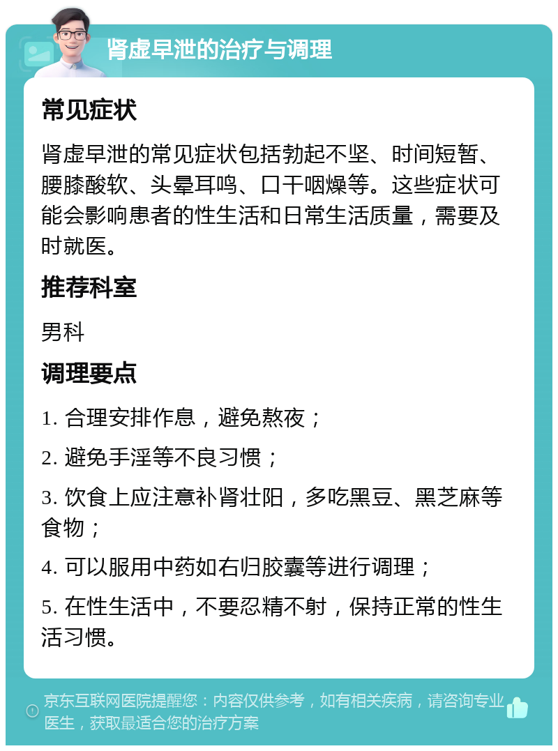 肾虚早泄的治疗与调理 常见症状 肾虚早泄的常见症状包括勃起不坚、时间短暂、腰膝酸软、头晕耳鸣、口干咽燥等。这些症状可能会影响患者的性生活和日常生活质量，需要及时就医。 推荐科室 男科 调理要点 1. 合理安排作息，避免熬夜； 2. 避免手淫等不良习惯； 3. 饮食上应注意补肾壮阳，多吃黑豆、黑芝麻等食物； 4. 可以服用中药如右归胶囊等进行调理； 5. 在性生活中，不要忍精不射，保持正常的性生活习惯。