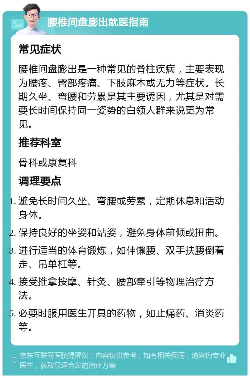 腰椎间盘膨出就医指南 常见症状 腰椎间盘膨出是一种常见的脊柱疾病，主要表现为腰疼、臀部疼痛、下肢麻木或无力等症状。长期久坐、弯腰和劳累是其主要诱因，尤其是对需要长时间保持同一姿势的白领人群来说更为常见。 推荐科室 骨科或康复科 调理要点 避免长时间久坐、弯腰或劳累，定期休息和活动身体。 保持良好的坐姿和站姿，避免身体前倾或扭曲。 进行适当的体育锻炼，如伸懒腰、双手扶腰倒着走、吊单杠等。 接受推拿按摩、针灸、腰部牵引等物理治疗方法。 必要时服用医生开具的药物，如止痛药、消炎药等。