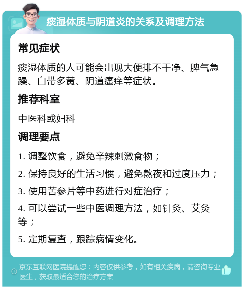 痰湿体质与阴道炎的关系及调理方法 常见症状 痰湿体质的人可能会出现大便排不干净、脾气急躁、白带多黄、阴道瘙痒等症状。 推荐科室 中医科或妇科 调理要点 1. 调整饮食，避免辛辣刺激食物； 2. 保持良好的生活习惯，避免熬夜和过度压力； 3. 使用苦参片等中药进行对症治疗； 4. 可以尝试一些中医调理方法，如针灸、艾灸等； 5. 定期复查，跟踪病情变化。