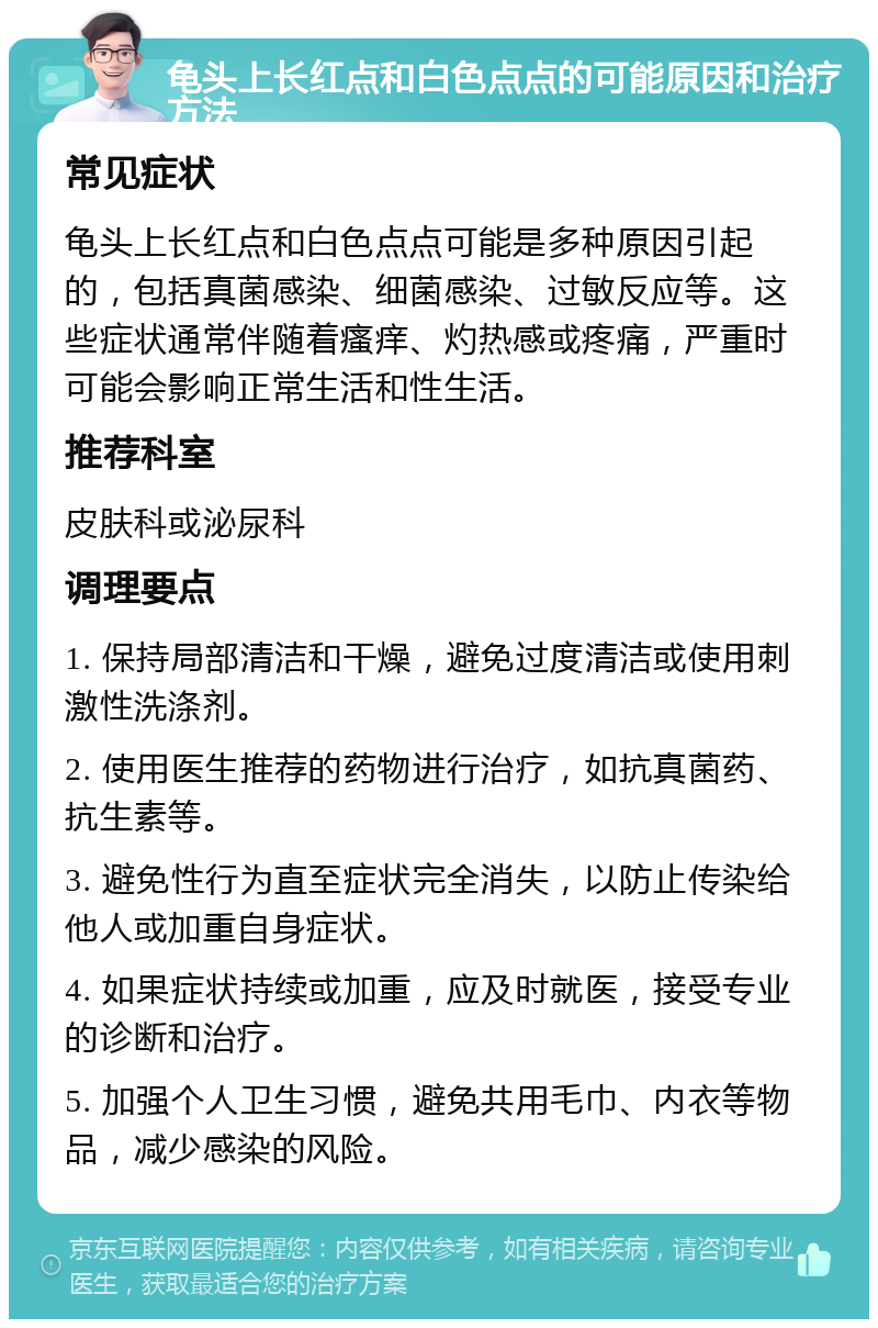 龟头上长红点和白色点点的可能原因和治疗方法 常见症状 龟头上长红点和白色点点可能是多种原因引起的，包括真菌感染、细菌感染、过敏反应等。这些症状通常伴随着瘙痒、灼热感或疼痛，严重时可能会影响正常生活和性生活。 推荐科室 皮肤科或泌尿科 调理要点 1. 保持局部清洁和干燥，避免过度清洁或使用刺激性洗涤剂。 2. 使用医生推荐的药物进行治疗，如抗真菌药、抗生素等。 3. 避免性行为直至症状完全消失，以防止传染给他人或加重自身症状。 4. 如果症状持续或加重，应及时就医，接受专业的诊断和治疗。 5. 加强个人卫生习惯，避免共用毛巾、内衣等物品，减少感染的风险。