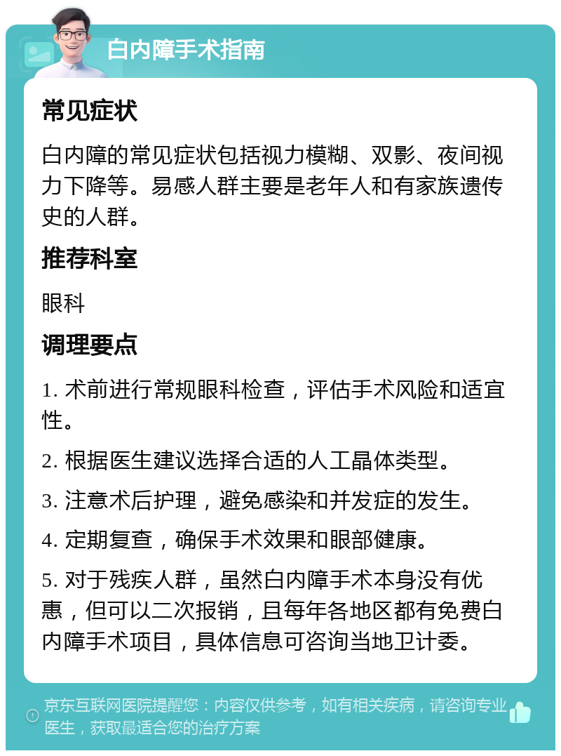 白内障手术指南 常见症状 白内障的常见症状包括视力模糊、双影、夜间视力下降等。易感人群主要是老年人和有家族遗传史的人群。 推荐科室 眼科 调理要点 1. 术前进行常规眼科检查，评估手术风险和适宜性。 2. 根据医生建议选择合适的人工晶体类型。 3. 注意术后护理，避免感染和并发症的发生。 4. 定期复查，确保手术效果和眼部健康。 5. 对于残疾人群，虽然白内障手术本身没有优惠，但可以二次报销，且每年各地区都有免费白内障手术项目，具体信息可咨询当地卫计委。