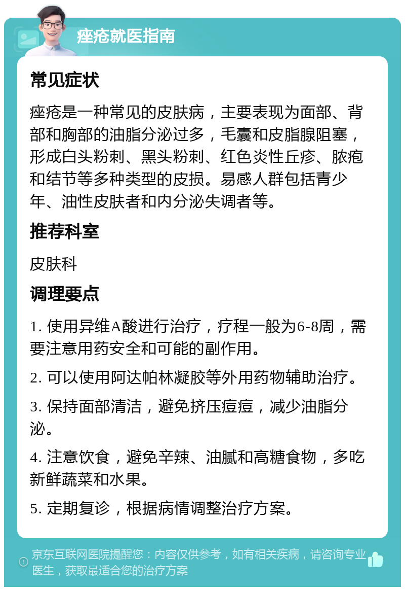 痤疮就医指南 常见症状 痤疮是一种常见的皮肤病，主要表现为面部、背部和胸部的油脂分泌过多，毛囊和皮脂腺阻塞，形成白头粉刺、黑头粉刺、红色炎性丘疹、脓疱和结节等多种类型的皮损。易感人群包括青少年、油性皮肤者和内分泌失调者等。 推荐科室 皮肤科 调理要点 1. 使用异维A酸进行治疗，疗程一般为6-8周，需要注意用药安全和可能的副作用。 2. 可以使用阿达帕林凝胶等外用药物辅助治疗。 3. 保持面部清洁，避免挤压痘痘，减少油脂分泌。 4. 注意饮食，避免辛辣、油腻和高糖食物，多吃新鲜蔬菜和水果。 5. 定期复诊，根据病情调整治疗方案。