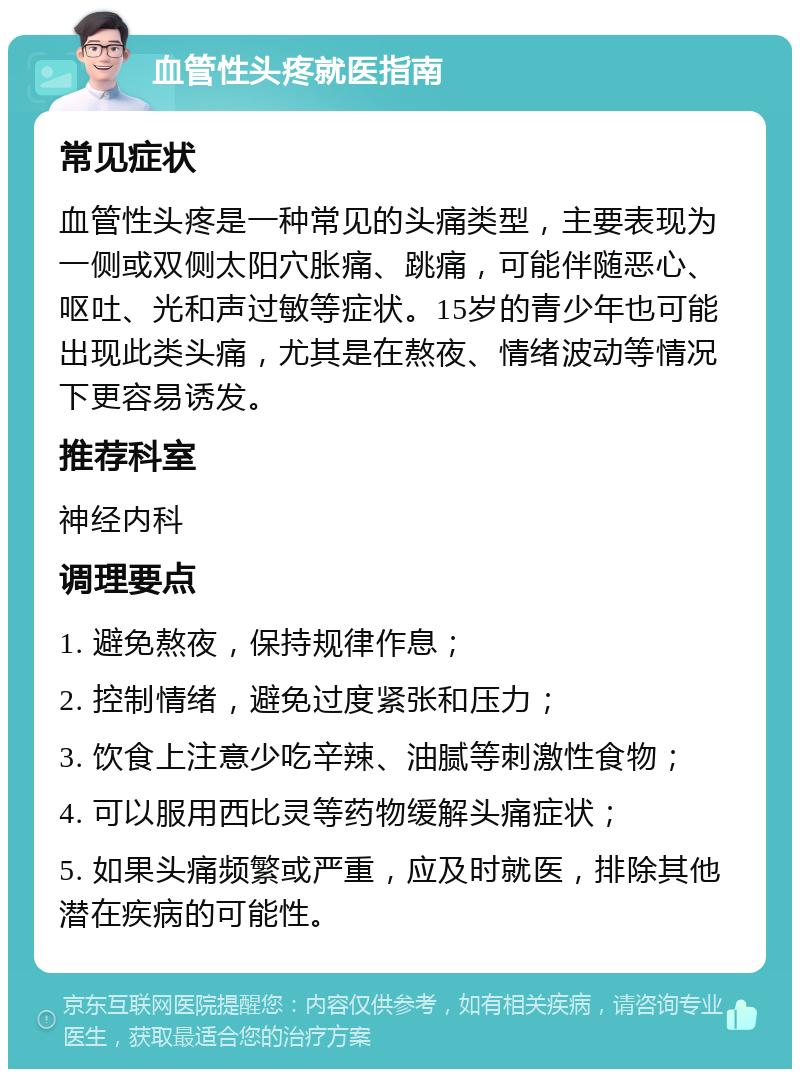 血管性头疼就医指南 常见症状 血管性头疼是一种常见的头痛类型，主要表现为一侧或双侧太阳穴胀痛、跳痛，可能伴随恶心、呕吐、光和声过敏等症状。15岁的青少年也可能出现此类头痛，尤其是在熬夜、情绪波动等情况下更容易诱发。 推荐科室 神经内科 调理要点 1. 避免熬夜，保持规律作息； 2. 控制情绪，避免过度紧张和压力； 3. 饮食上注意少吃辛辣、油腻等刺激性食物； 4. 可以服用西比灵等药物缓解头痛症状； 5. 如果头痛频繁或严重，应及时就医，排除其他潜在疾病的可能性。