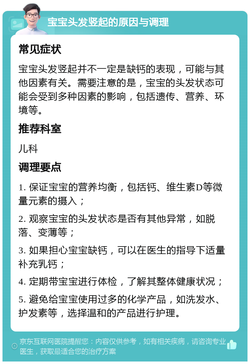 宝宝头发竖起的原因与调理 常见症状 宝宝头发竖起并不一定是缺钙的表现，可能与其他因素有关。需要注意的是，宝宝的头发状态可能会受到多种因素的影响，包括遗传、营养、环境等。 推荐科室 儿科 调理要点 1. 保证宝宝的营养均衡，包括钙、维生素D等微量元素的摄入； 2. 观察宝宝的头发状态是否有其他异常，如脱落、变薄等； 3. 如果担心宝宝缺钙，可以在医生的指导下适量补充乳钙； 4. 定期带宝宝进行体检，了解其整体健康状况； 5. 避免给宝宝使用过多的化学产品，如洗发水、护发素等，选择温和的产品进行护理。