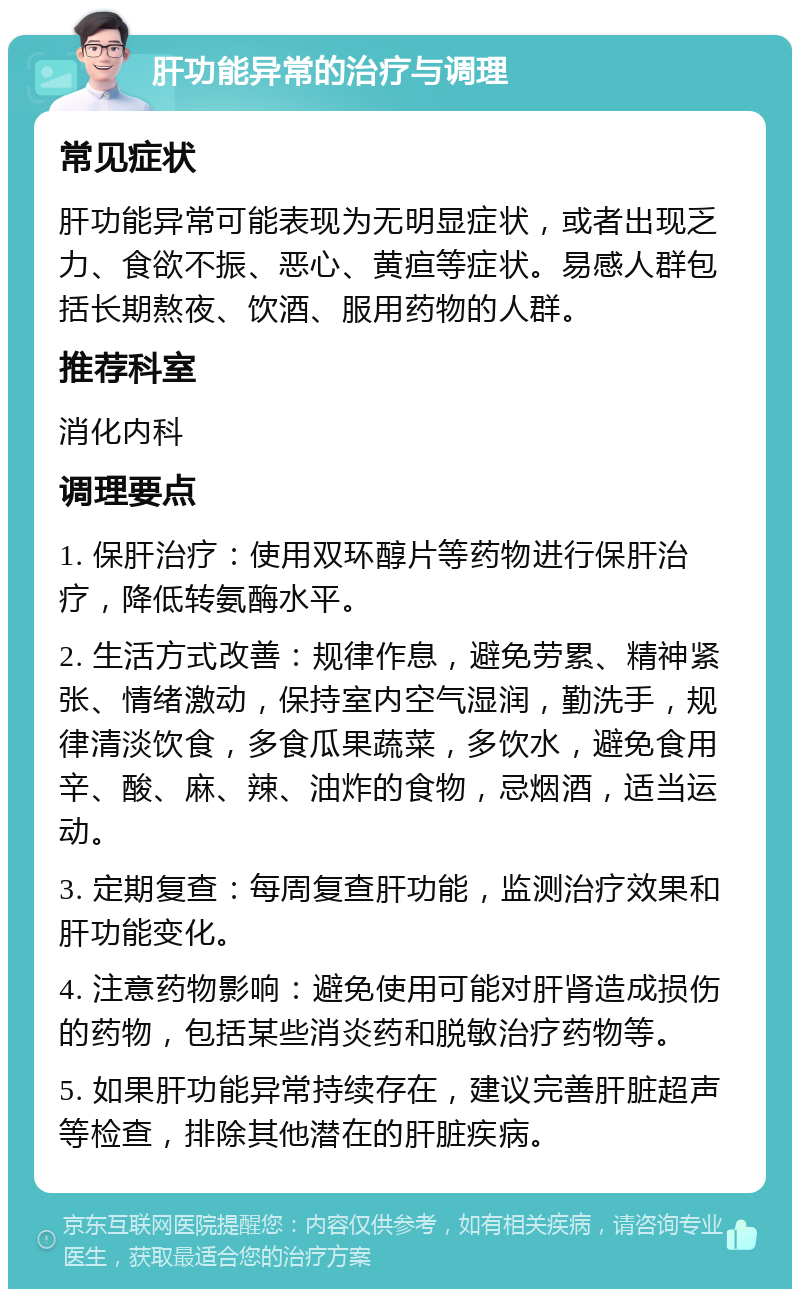 肝功能异常的治疗与调理 常见症状 肝功能异常可能表现为无明显症状，或者出现乏力、食欲不振、恶心、黄疸等症状。易感人群包括长期熬夜、饮酒、服用药物的人群。 推荐科室 消化内科 调理要点 1. 保肝治疗：使用双环醇片等药物进行保肝治疗，降低转氨酶水平。 2. 生活方式改善：规律作息，避免劳累、精神紧张、情绪激动，保持室内空气湿润，勤洗手，规律清淡饮食，多食瓜果蔬菜，多饮水，避免食用辛、酸、麻、辣、油炸的食物，忌烟酒，适当运动。 3. 定期复查：每周复查肝功能，监测治疗效果和肝功能变化。 4. 注意药物影响：避免使用可能对肝肾造成损伤的药物，包括某些消炎药和脱敏治疗药物等。 5. 如果肝功能异常持续存在，建议完善肝脏超声等检查，排除其他潜在的肝脏疾病。