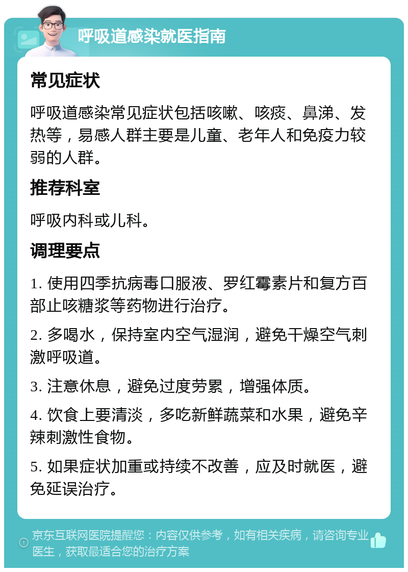 呼吸道感染就医指南 常见症状 呼吸道感染常见症状包括咳嗽、咳痰、鼻涕、发热等，易感人群主要是儿童、老年人和免疫力较弱的人群。 推荐科室 呼吸内科或儿科。 调理要点 1. 使用四季抗病毒口服液、罗红霉素片和复方百部止咳糖浆等药物进行治疗。 2. 多喝水，保持室内空气湿润，避免干燥空气刺激呼吸道。 3. 注意休息，避免过度劳累，增强体质。 4. 饮食上要清淡，多吃新鲜蔬菜和水果，避免辛辣刺激性食物。 5. 如果症状加重或持续不改善，应及时就医，避免延误治疗。