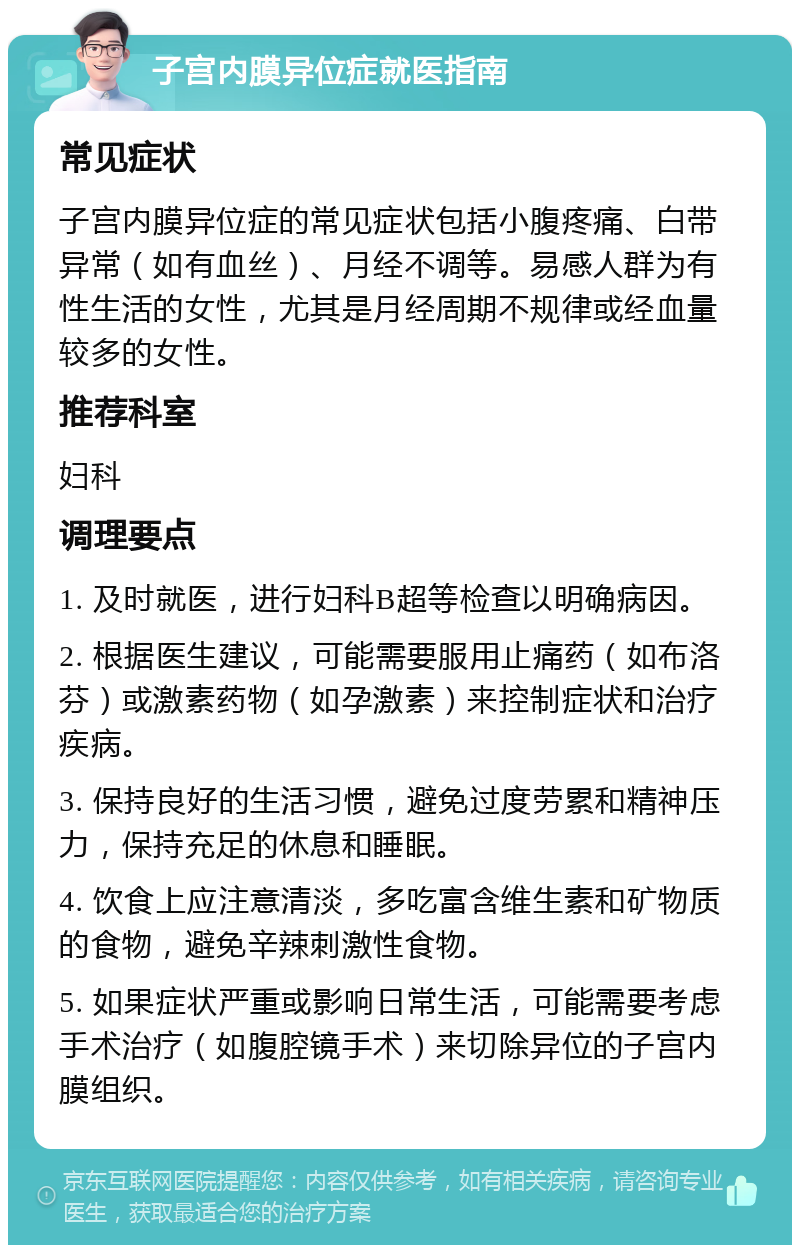 子宫内膜异位症就医指南 常见症状 子宫内膜异位症的常见症状包括小腹疼痛、白带异常（如有血丝）、月经不调等。易感人群为有性生活的女性，尤其是月经周期不规律或经血量较多的女性。 推荐科室 妇科 调理要点 1. 及时就医，进行妇科B超等检查以明确病因。 2. 根据医生建议，可能需要服用止痛药（如布洛芬）或激素药物（如孕激素）来控制症状和治疗疾病。 3. 保持良好的生活习惯，避免过度劳累和精神压力，保持充足的休息和睡眠。 4. 饮食上应注意清淡，多吃富含维生素和矿物质的食物，避免辛辣刺激性食物。 5. 如果症状严重或影响日常生活，可能需要考虑手术治疗（如腹腔镜手术）来切除异位的子宫内膜组织。