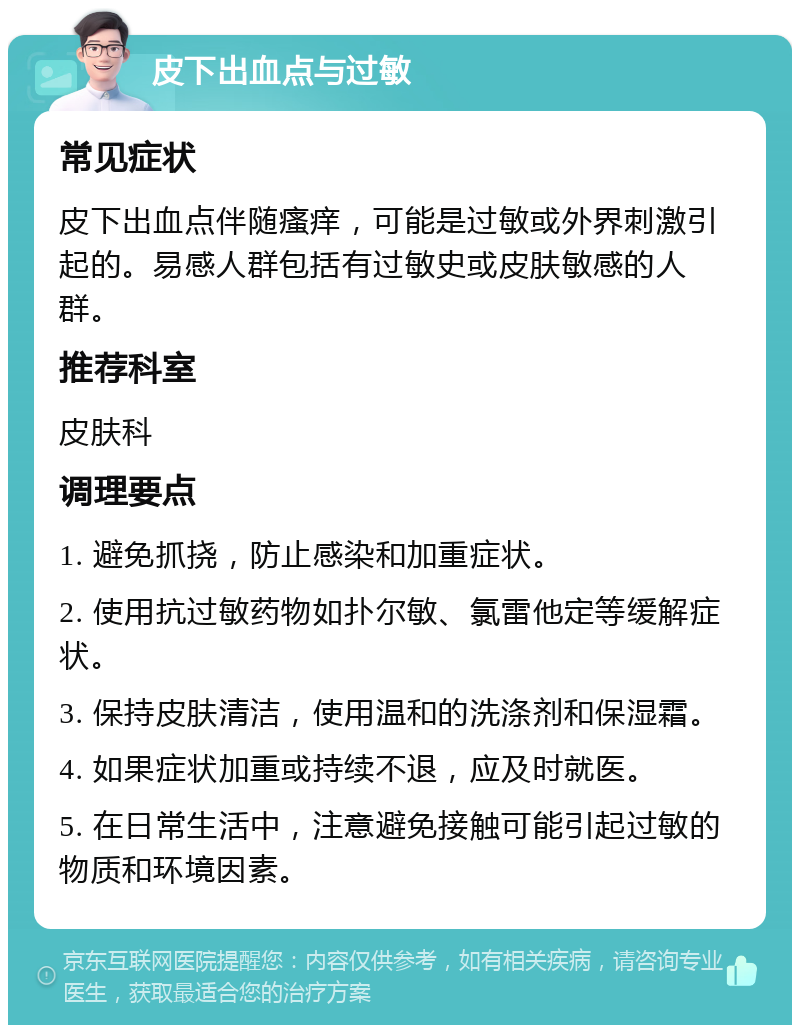 皮下出血点与过敏 常见症状 皮下出血点伴随瘙痒，可能是过敏或外界刺激引起的。易感人群包括有过敏史或皮肤敏感的人群。 推荐科室 皮肤科 调理要点 1. 避免抓挠，防止感染和加重症状。 2. 使用抗过敏药物如扑尔敏、氯雷他定等缓解症状。 3. 保持皮肤清洁，使用温和的洗涤剂和保湿霜。 4. 如果症状加重或持续不退，应及时就医。 5. 在日常生活中，注意避免接触可能引起过敏的物质和环境因素。