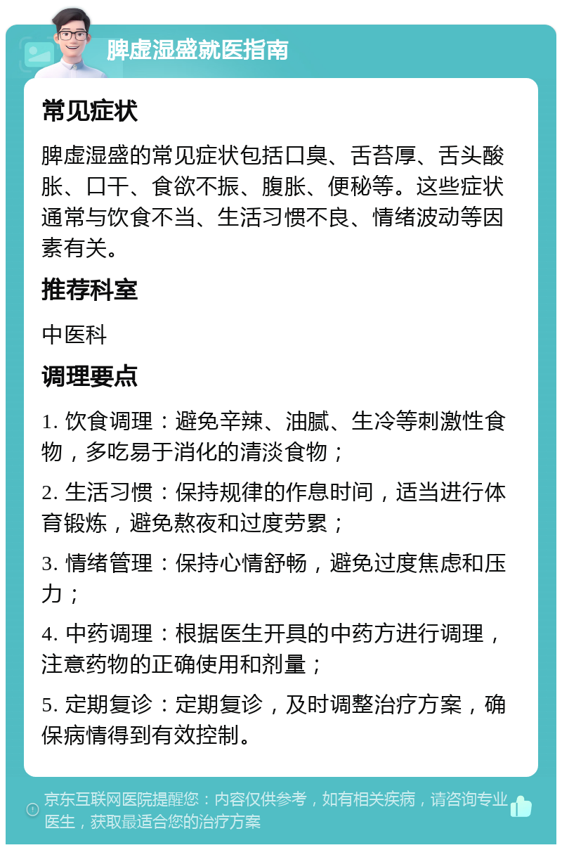 脾虚湿盛就医指南 常见症状 脾虚湿盛的常见症状包括口臭、舌苔厚、舌头酸胀、口干、食欲不振、腹胀、便秘等。这些症状通常与饮食不当、生活习惯不良、情绪波动等因素有关。 推荐科室 中医科 调理要点 1. 饮食调理：避免辛辣、油腻、生冷等刺激性食物，多吃易于消化的清淡食物； 2. 生活习惯：保持规律的作息时间，适当进行体育锻炼，避免熬夜和过度劳累； 3. 情绪管理：保持心情舒畅，避免过度焦虑和压力； 4. 中药调理：根据医生开具的中药方进行调理，注意药物的正确使用和剂量； 5. 定期复诊：定期复诊，及时调整治疗方案，确保病情得到有效控制。