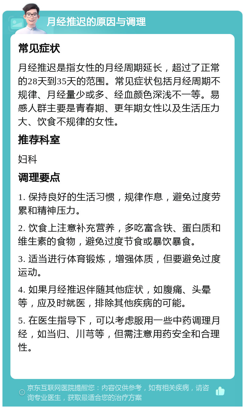 月经推迟的原因与调理 常见症状 月经推迟是指女性的月经周期延长，超过了正常的28天到35天的范围。常见症状包括月经周期不规律、月经量少或多、经血颜色深浅不一等。易感人群主要是青春期、更年期女性以及生活压力大、饮食不规律的女性。 推荐科室 妇科 调理要点 1. 保持良好的生活习惯，规律作息，避免过度劳累和精神压力。 2. 饮食上注意补充营养，多吃富含铁、蛋白质和维生素的食物，避免过度节食或暴饮暴食。 3. 适当进行体育锻炼，增强体质，但要避免过度运动。 4. 如果月经推迟伴随其他症状，如腹痛、头晕等，应及时就医，排除其他疾病的可能。 5. 在医生指导下，可以考虑服用一些中药调理月经，如当归、川芎等，但需注意用药安全和合理性。