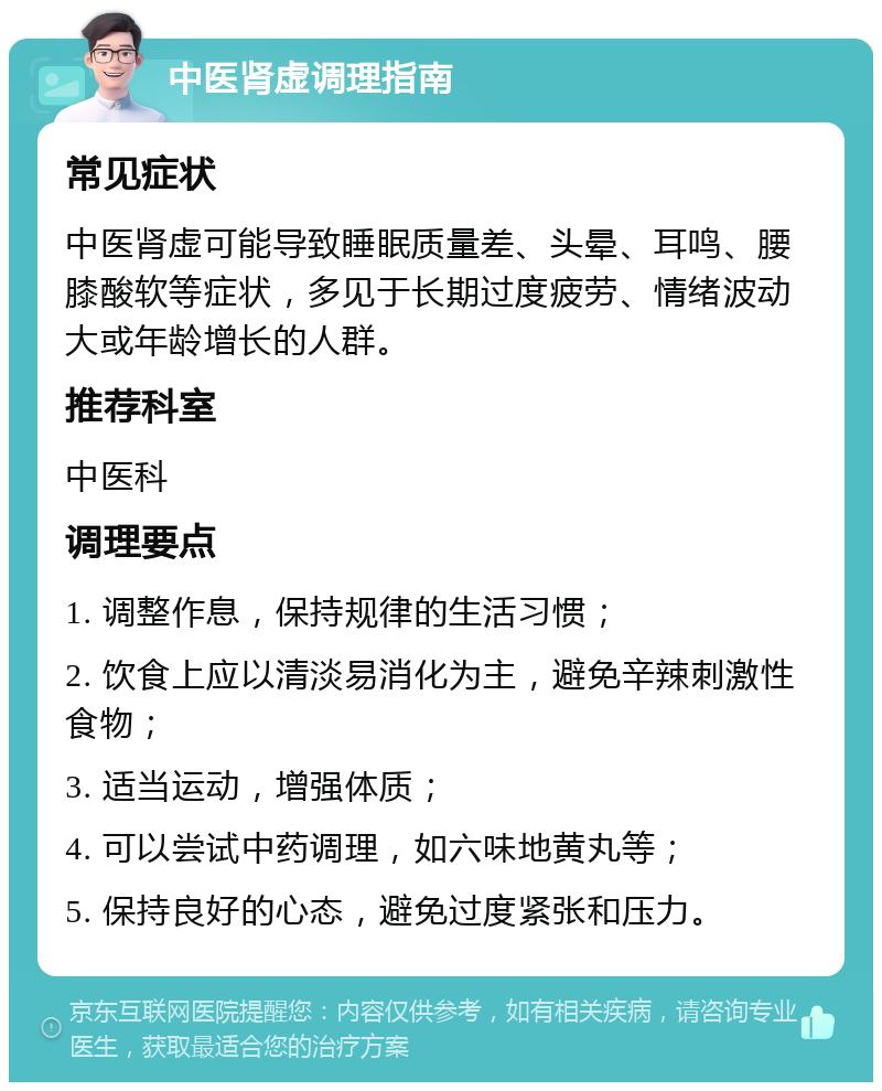 中医肾虚调理指南 常见症状 中医肾虚可能导致睡眠质量差、头晕、耳鸣、腰膝酸软等症状，多见于长期过度疲劳、情绪波动大或年龄增长的人群。 推荐科室 中医科 调理要点 1. 调整作息，保持规律的生活习惯； 2. 饮食上应以清淡易消化为主，避免辛辣刺激性食物； 3. 适当运动，增强体质； 4. 可以尝试中药调理，如六味地黄丸等； 5. 保持良好的心态，避免过度紧张和压力。