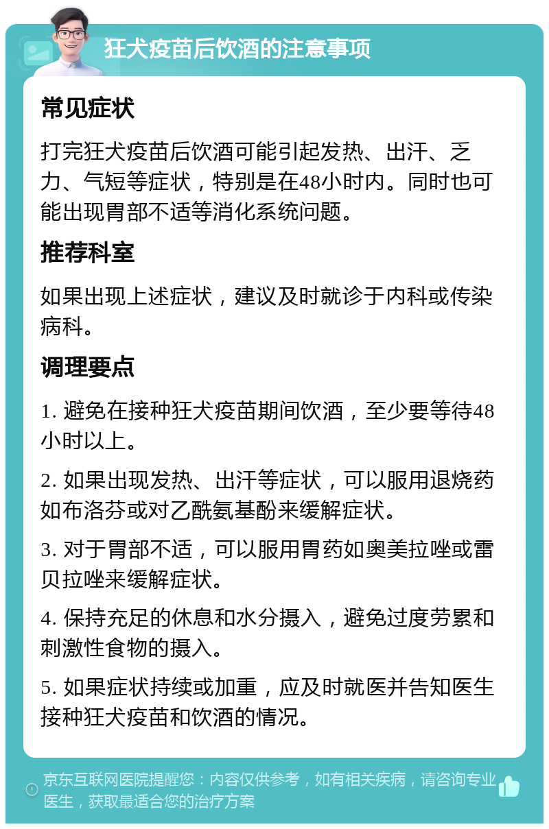 狂犬疫苗后饮酒的注意事项 常见症状 打完狂犬疫苗后饮酒可能引起发热、出汗、乏力、气短等症状，特别是在48小时内。同时也可能出现胃部不适等消化系统问题。 推荐科室 如果出现上述症状，建议及时就诊于内科或传染病科。 调理要点 1. 避免在接种狂犬疫苗期间饮酒，至少要等待48小时以上。 2. 如果出现发热、出汗等症状，可以服用退烧药如布洛芬或对乙酰氨基酚来缓解症状。 3. 对于胃部不适，可以服用胃药如奥美拉唑或雷贝拉唑来缓解症状。 4. 保持充足的休息和水分摄入，避免过度劳累和刺激性食物的摄入。 5. 如果症状持续或加重，应及时就医并告知医生接种狂犬疫苗和饮酒的情况。