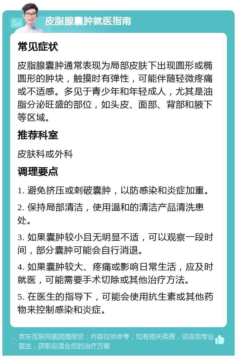 皮脂腺囊肿就医指南 常见症状 皮脂腺囊肿通常表现为局部皮肤下出现圆形或椭圆形的肿块，触摸时有弹性，可能伴随轻微疼痛或不适感。多见于青少年和年轻成人，尤其是油脂分泌旺盛的部位，如头皮、面部、背部和腋下等区域。 推荐科室 皮肤科或外科 调理要点 1. 避免挤压或刺破囊肿，以防感染和炎症加重。 2. 保持局部清洁，使用温和的清洁产品清洗患处。 3. 如果囊肿较小且无明显不适，可以观察一段时间，部分囊肿可能会自行消退。 4. 如果囊肿较大、疼痛或影响日常生活，应及时就医，可能需要手术切除或其他治疗方法。 5. 在医生的指导下，可能会使用抗生素或其他药物来控制感染和炎症。