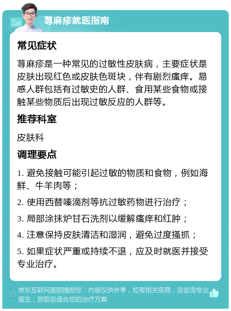 荨麻疹就医指南 常见症状 荨麻疹是一种常见的过敏性皮肤病，主要症状是皮肤出现红色或皮肤色斑块，伴有剧烈瘙痒。易感人群包括有过敏史的人群、食用某些食物或接触某些物质后出现过敏反应的人群等。 推荐科室 皮肤科 调理要点 1. 避免接触可能引起过敏的物质和食物，例如海鲜、牛羊肉等； 2. 使用西替嗪滴剂等抗过敏药物进行治疗； 3. 局部涂抹炉甘石洗剂以缓解瘙痒和红肿； 4. 注意保持皮肤清洁和湿润，避免过度搔抓； 5. 如果症状严重或持续不退，应及时就医并接受专业治疗。