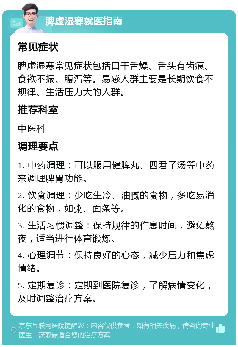 脾虚湿寒就医指南 常见症状 脾虚湿寒常见症状包括口干舌燥、舌头有齿痕、食欲不振、腹泻等。易感人群主要是长期饮食不规律、生活压力大的人群。 推荐科室 中医科 调理要点 1. 中药调理：可以服用健脾丸、四君子汤等中药来调理脾胃功能。 2. 饮食调理：少吃生冷、油腻的食物，多吃易消化的食物，如粥、面条等。 3. 生活习惯调整：保持规律的作息时间，避免熬夜，适当进行体育锻炼。 4. 心理调节：保持良好的心态，减少压力和焦虑情绪。 5. 定期复诊：定期到医院复诊，了解病情变化，及时调整治疗方案。