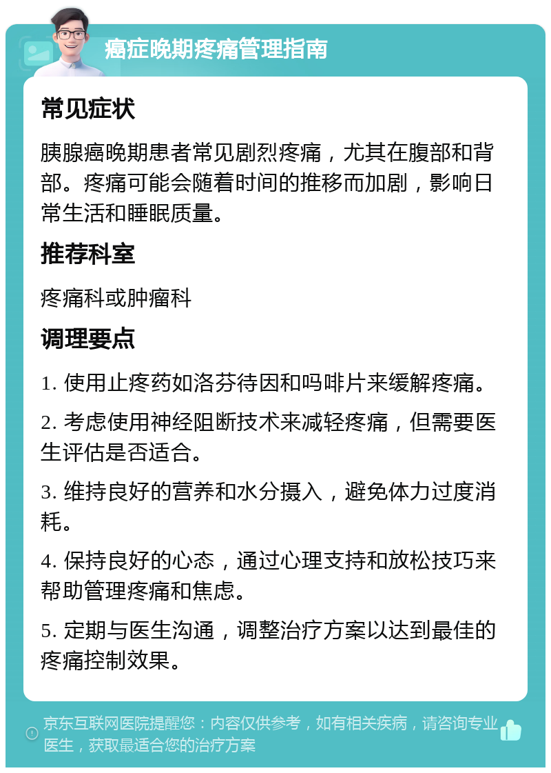 癌症晚期疼痛管理指南 常见症状 胰腺癌晚期患者常见剧烈疼痛，尤其在腹部和背部。疼痛可能会随着时间的推移而加剧，影响日常生活和睡眠质量。 推荐科室 疼痛科或肿瘤科 调理要点 1. 使用止疼药如洛芬待因和吗啡片来缓解疼痛。 2. 考虑使用神经阻断技术来减轻疼痛，但需要医生评估是否适合。 3. 维持良好的营养和水分摄入，避免体力过度消耗。 4. 保持良好的心态，通过心理支持和放松技巧来帮助管理疼痛和焦虑。 5. 定期与医生沟通，调整治疗方案以达到最佳的疼痛控制效果。