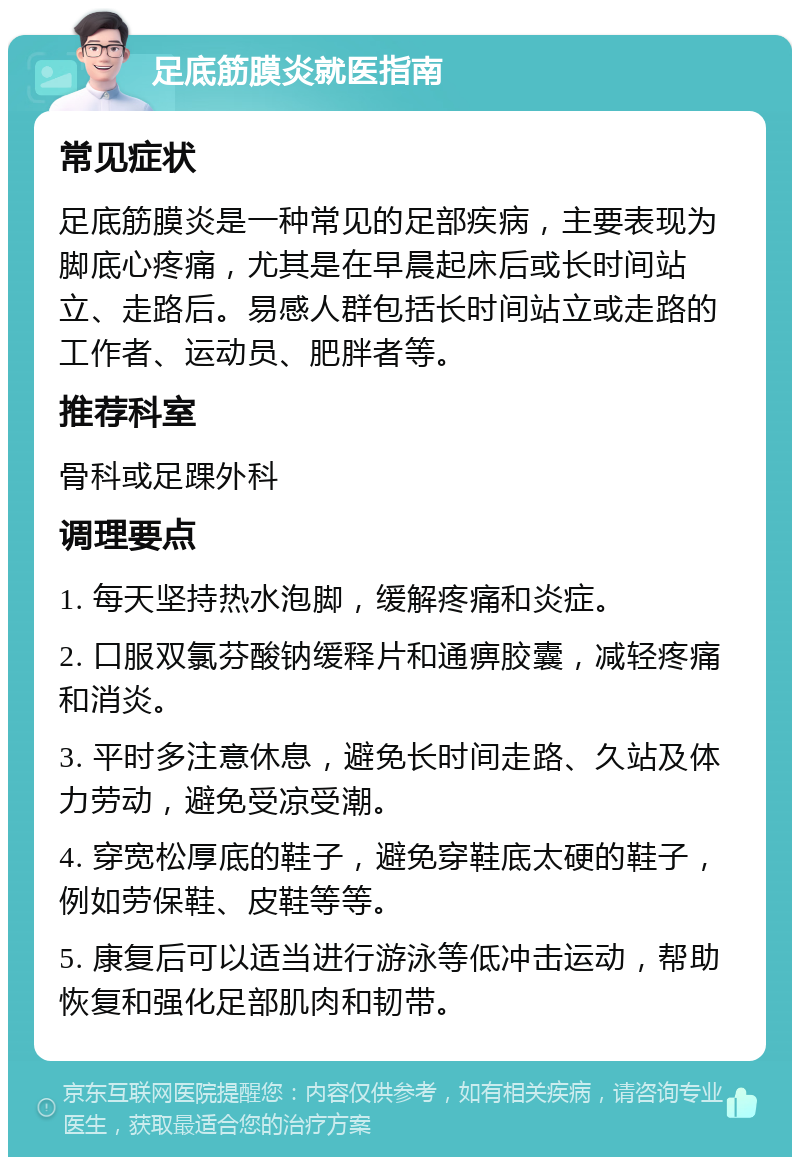 足底筋膜炎就医指南 常见症状 足底筋膜炎是一种常见的足部疾病，主要表现为脚底心疼痛，尤其是在早晨起床后或长时间站立、走路后。易感人群包括长时间站立或走路的工作者、运动员、肥胖者等。 推荐科室 骨科或足踝外科 调理要点 1. 每天坚持热水泡脚，缓解疼痛和炎症。 2. 口服双氯芬酸钠缓释片和通痹胶囊，减轻疼痛和消炎。 3. 平时多注意休息，避免长时间走路、久站及体力劳动，避免受凉受潮。 4. 穿宽松厚底的鞋子，避免穿鞋底太硬的鞋子，例如劳保鞋、皮鞋等等。 5. 康复后可以适当进行游泳等低冲击运动，帮助恢复和强化足部肌肉和韧带。