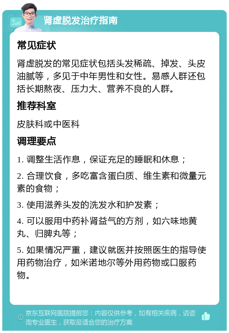 肾虚脱发治疗指南 常见症状 肾虚脱发的常见症状包括头发稀疏、掉发、头皮油腻等，多见于中年男性和女性。易感人群还包括长期熬夜、压力大、营养不良的人群。 推荐科室 皮肤科或中医科 调理要点 1. 调整生活作息，保证充足的睡眠和休息； 2. 合理饮食，多吃富含蛋白质、维生素和微量元素的食物； 3. 使用滋养头发的洗发水和护发素； 4. 可以服用中药补肾益气的方剂，如六味地黄丸、归脾丸等； 5. 如果情况严重，建议就医并按照医生的指导使用药物治疗，如米诺地尔等外用药物或口服药物。